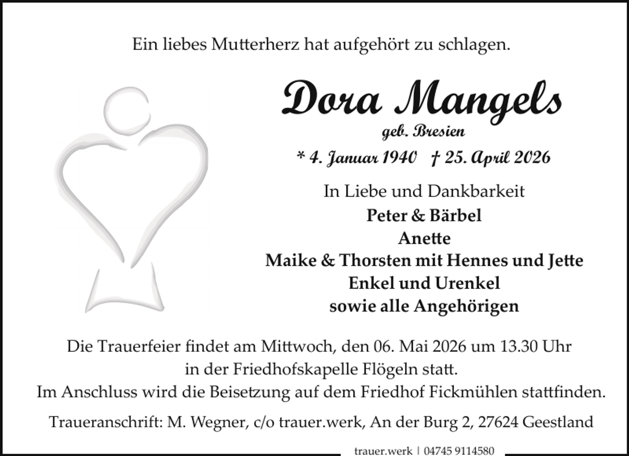 <p>Ein liebes Mutterherz hat aufgehört zu schlagen.</p>
<p>Dora Mangels<br />geb. Bresien</p>
<p>* 4. Januar 1940 † 25. April 2026<br />In Liebe und Dankbarkeit<br />Peter &amp; Bärbel<br />Anette<br />Maike &amp; Thorsten mit Hennes und Jette<br />Enkel und Urenkel<br />sowie alle Angehörigen<br />Die Trauerfeier ﬁndet am Mittwoch, den 06. Mai 2026 um 13.30 Uhr<br />in der Friedhofskapelle Flögeln statt.<br />Im Anschluss wird die Beise ung auf dem Friedhof Fickmühlen stattﬁnden.<br />Traueranschrift: M. Wegner, c/o trauer.werk, An der Burg 2, 27624 Geestland<br />trauer.werk | 04745 9114580</p>