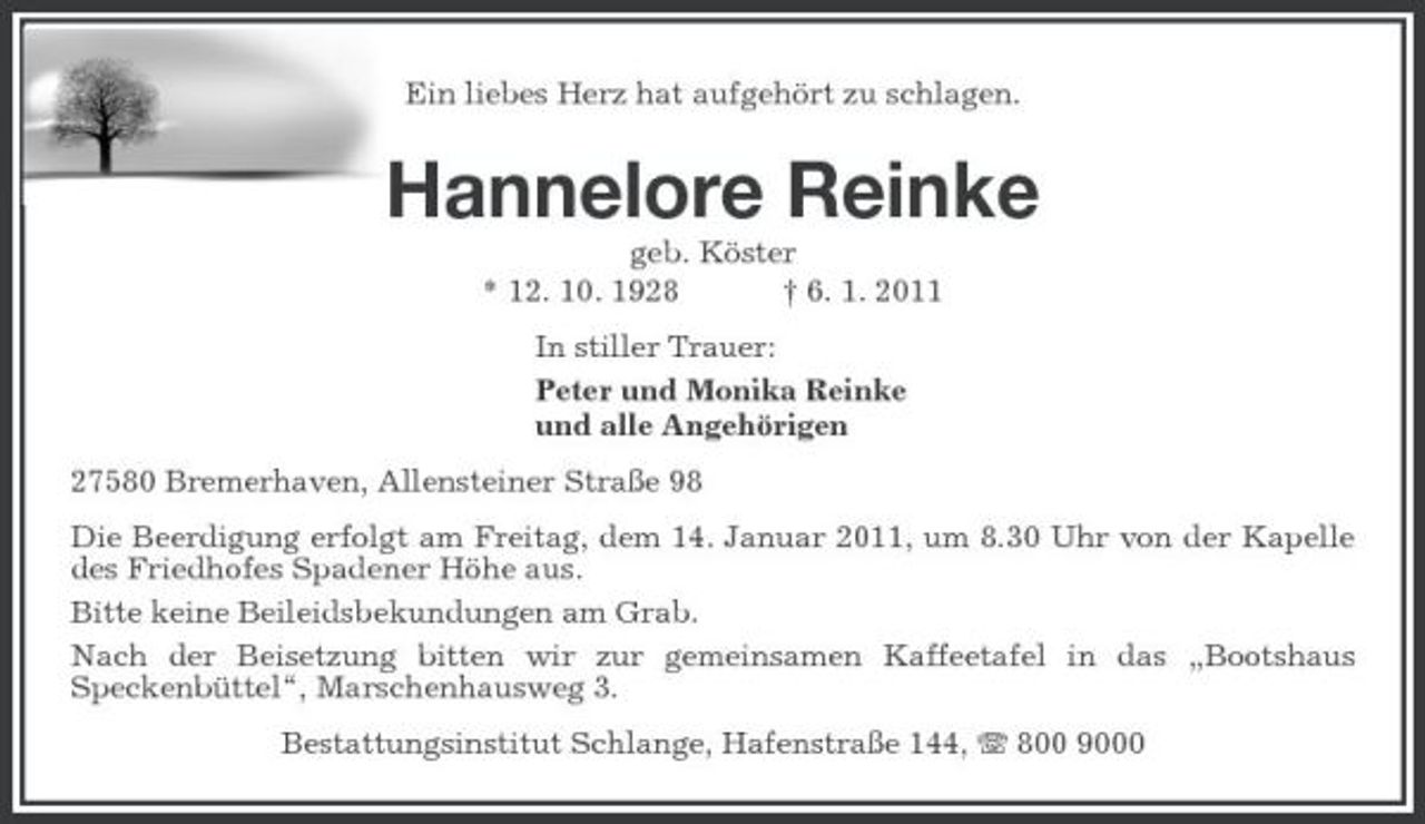 <p>Ein liebes Herz hat aufgehört zu schlagen.</p><p>Hannelore Reinke<br />geb. Köster * 12. 10. 1928 † 6. 1. 2011 In stiller Trauer: Peter und Monika Reinke und alle Angehörigen 27580 Bremerhaven, Allensteiner Straße 98 Die Beerdigung erfolgt am Freitag, dem 14. Januar 2011, um 8.30 Uhr von der Kapelle des Friedhofes Spadener Höhe aus. Bitte keine Beileidsbekundungen am Grab. Nach der Beisetzung bitten wir zur gemeinsamen Kaffeetafel in das „Bootshaus Speckenbüttel“, Marschenhausweg 3. Bestattungsinstitut Schlange, Hafenstraße 144, 800 9000</p>