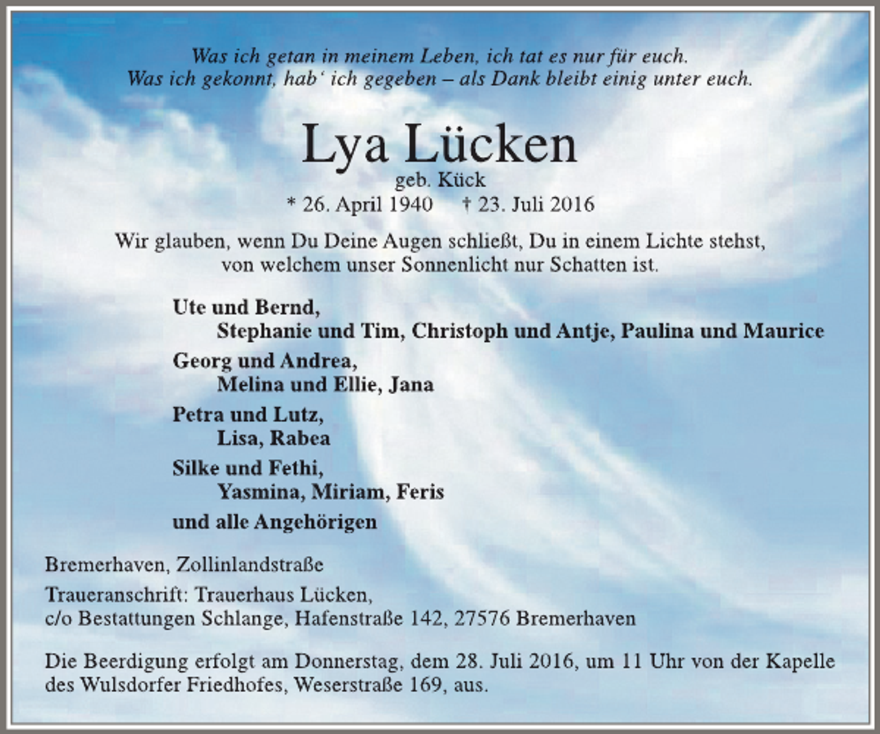 <p>Was ich getan in meinem Leben, ich tat es nur für euch.<br />Was ich gekonnt, hab‘ ich gegeben – als Dank bleibt einig unter euch.</p><p>Lya Lücken</p><p>geb. Kück<br />* 26. April 1940 † 23. Juli 2016<br />Wir glauben, wenn Du Deine Augen schließt, Du in einem Lichte stehst,<br />von welchem unser Sonnenlicht nur Schatten ist.<br />Ute und Bernd,<br />Stephanie und Tim, Christoph und Antje, Paulina und Maurice<br />Georg und Andrea,<br />Melina und Ellie, Jana<br />Petra und Lutz,<br />Lisa, Rabea<br />Silke und Fethi,<br />Yasmina, Miriam, Feris<br />und alle Angehörigen<br />Bremerhaven, Zollinlandstraße<br />Traueranschrift: Trauerhaus Lücken,<br />c/o Bestattungen Schlange, Hafenstraße 142, 27576 Bremerhaven<br />Die Beerdigung erfolgt am Donnerstag, dem 28. Juli 2016, um 11 Uhr von der Kapelle<br />des Wulsdorfer Friedhofes, Weserstraße 169, aus.</p>