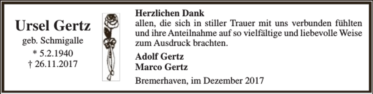 <p>Ursel Gertz<br />geb. Schmigalle<br />* 5.2.1940<br />† 26.11.2017</p><p>Herzlichen Dank<br />allen, die sich in stiller Trauer mit uns verbunden fühlten<br />und ihre Anteilnahme auf so vielfältige und liebevolle Weise<br />zum Ausdruck brachten.<br />Adolf Gertz<br />Marco Gertz<br />Bremerhaven, im Dezember 2017</p>