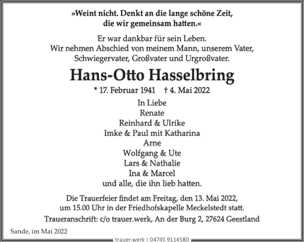 <p>»Weint nicht. Denkt an die lange schöne Zeit,<br />die wir gemeinsam hatten.«<br />Er war dankbar für sein Leben.<br />Wir nehmen Abschied von meinem Mann, unserem Vater,<br />Schwiegervater, Großvater und Urgroßvater.</p><p>Hans-Otto Hasselbring<br />* 17. Februar 1941 † 4. Mai 2022<br />In Liebe<br />Renate<br />Reinhard &amp; Ulrike<br />Imke &amp; Paul mit Katharina<br />Arne<br />Wolfgang &amp; Ute<br />Lars &amp; Nathalie<br />Ina &amp; Marcel<br />und alle, die ihn lieb hatten.<br />Die Trauerfeier ﬁndet am Freitag, den 13. Mai 2022,<br />um 15.00 Uhr in der Friedhofskapelle Meckelstedt statt.<br />Traueranschrift: c/o trauer.werk, An der Burg 2, 27624 Geestland<br />Sande, im Mai 2022<br />trauer.werk | 04745 9114580</p>