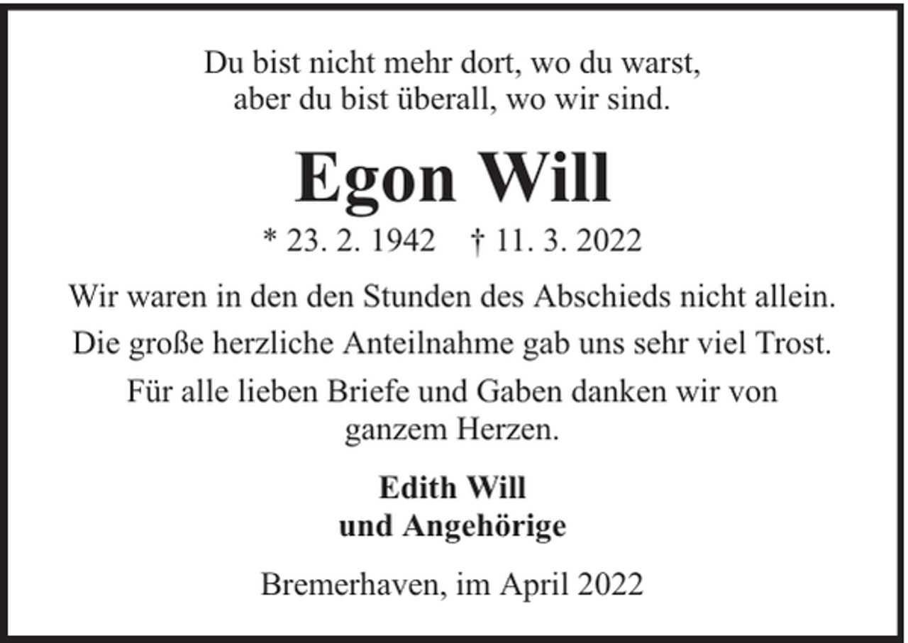 <p>Du bist nicht mehr dort, wo du warst,<br />aber du bist überall, wo wir sind.</p><p>Egon Will</p><p>* 23. 2. 1942 † 11. 3. 2022<br />Wir waren in den den Stunden des Abschieds nicht allein.<br />Die große herzliche Anteilnahme gab uns sehr viel Trost.<br />Für alle lieben Briefe und Gaben danken wir von<br />ganzem Herzen.<br />Edith Will<br />und Angehörige<br />Bremerhaven, im April 2022</p>