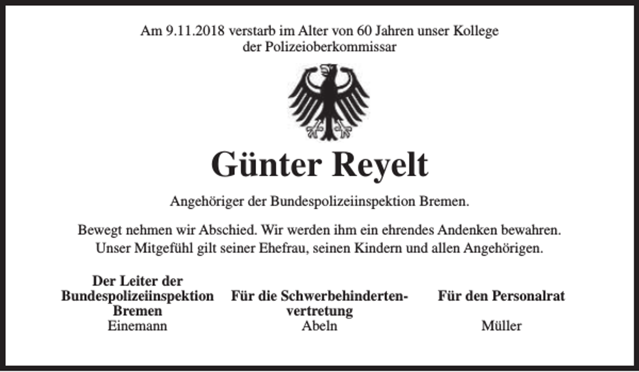 <p>Am 9.11.2018 verstarb im Alter von 60 Jahren unser Kollege<br />der Polizeioberkommissar</p><p>Günter Reyelt<br />Angehöriger der Bundespolizeiinspektion Bremen.<br />Bewegt nehmen wir Abschied. Wir werden ihm ein ehrendes Andenken bewahren.<br />Unser Mitgefühl gilt seiner Ehefrau, seinen Kindern und allen Angehörigen.<br />Der Leiter der<br />Bundespolizeiinspektion<br />Bremen<br />Einemann</p><p>Für die Schwerbehindertenvertretung<br />Abeln</p><p>Für den Personalrat<br />Müller</p>