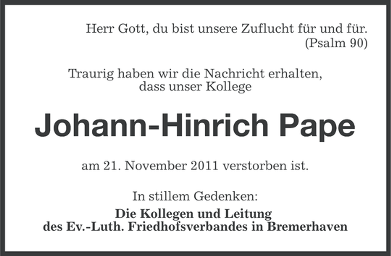 <p>Herr Gott, du bist unsere Zuflucht für und für.<br />(Psalm 90)<br />Traurig haben wir die Nachricht erhalten,<br />dass unser Kollege</p><p>Johann-Hinrich Pape<br />am 21. November 2011 verstorben ist.<br />In stillem Gedenken:<br />Die Kollegen und Leitung<br />des Ev.-Luth. Friedhofsverbandes in Bremerhaven</p>