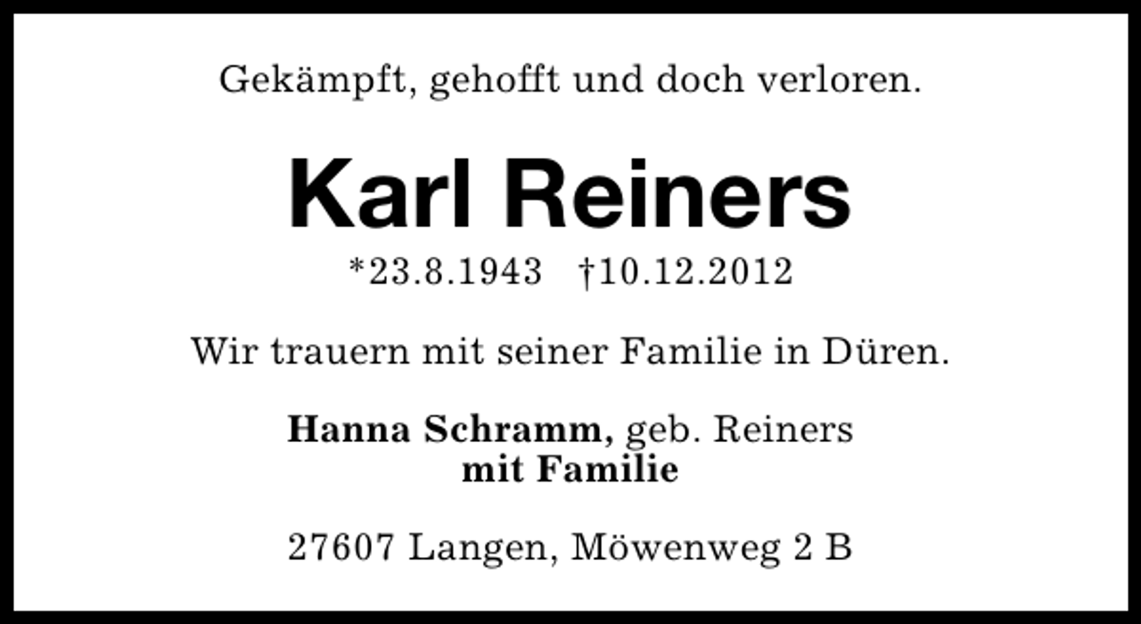 <p>Gekämpft, gehofft und doch verloren.</p><p>Karl Reiners<br />*23.8.1943 †10.12.2012</p><p>Wir trauern mit seiner Familie in Düren.<br />Hanna Schramm, geb. Reiners<br />mit Familie<br />27607 Langen, Möwenweg 2 B</p>