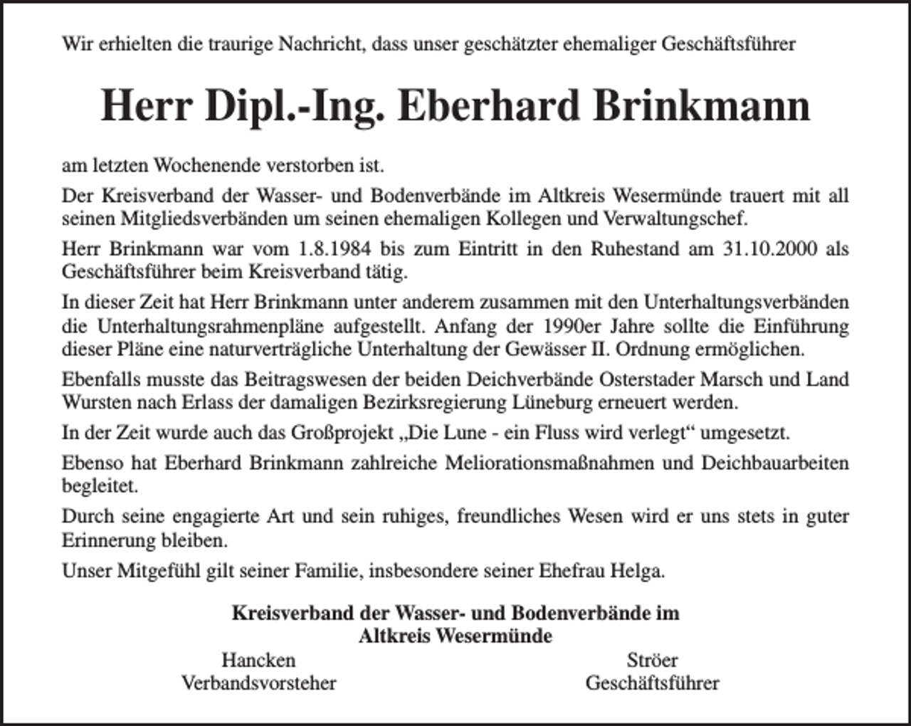 <p>Wir erhielten die traurige Nachricht, dass unser geschätzter ehemaliger Geschäftsführer</p><p>Herr Dipl.-Ing. Eberhard Brinkmann<br />am letzten Wochenende verstorben ist.<br />Der Kreisverband der Wasser- und Bodenverbände im Altkreis Wesermünde trauert mit all<br />seinen Mitgliedsverbänden um seinen ehemaligen Kollegen und Verwaltungschef.<br />Herr Brinkmann war vom 1.8.1984 bis zum Eintritt in den Ruhestand am 31.10.2000 als<br />Geschäftsführer beim Kreisverband tätig.<br />In dieser Zeit hat Herr Brinkmann unter anderem zusammen mit den Unterhaltungsverbänden<br />die Unterhaltungsrahmenpläne aufgestellt. Anfang der 1990er Jahre sollte die Einführung<br />dieser Pläne eine naturverträgliche Unterhaltung der Gewässer II. Ordnung ermöglichen.<br />Ebenfalls musste das Beitragswesen der beiden Deichverbände Osterstader Marsch und Land<br />Wursten nach Erlass der damaligen Bezirksregierung Lüneburg erneuert werden.<br />In der Zeit wurde auch das Großprojekt „Die Lune - ein Fluss wird verlegt“ umgesetzt.<br />Ebenso hat Eberhard Brinkmann zahlreiche Meliorationsmaßnahmen und Deichbauarbeiten<br />begleitet.<br />Durch seine engagierte Art und sein ruhiges, freundliches Wesen wird er uns stets in guter<br />Erinnerung bleiben.<br />Unser Mitgefühl gilt seiner Familie, insbesondere seiner Ehefrau Helga.<br />Kreisverband der Wasser- und Bodenverbände im<br />Altkreis Wesermünde<br />Hancken<br />Ströer<br />Verbandsvorsteher<br />Geschäftsführer</p>