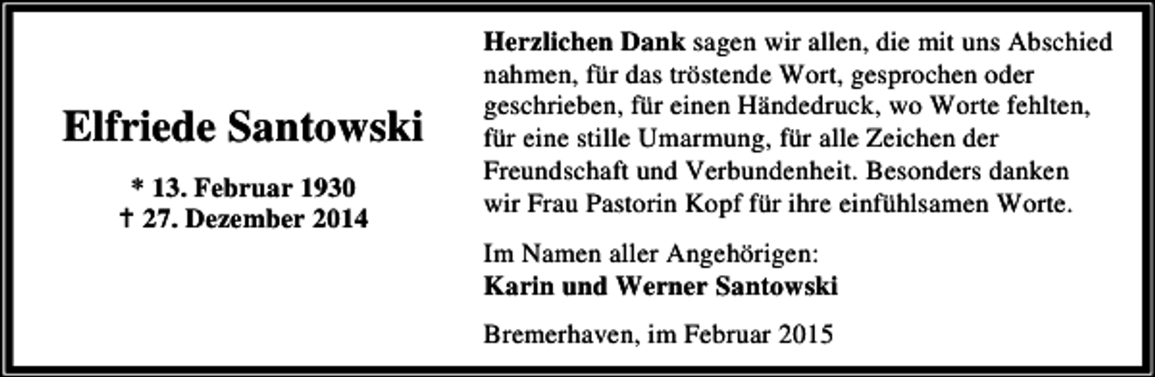 <p>Elfriede Santowski<br />* 13. Februar 1930<br />27. Dezember 2014</p><p>Herzlichen Dank sagen wir allen, die mit uns Abschied<br />nahmen, für das tröstende Wort, gesprochen oder<br />geschrieben, für einen Händedruck, wo Worte fehlten,<br />für eine stille Umarmung, für alle Zeichen der<br />Freundschaft und Verbundenheit. Besonders danken<br />wir Frau Pastorin Kopf für ihre einfühlsamen Worte.<br />Im Namen aller Angehörigen:<br />Karin und Werner Santowski<br />Bremerhaven, im Februar 2015</p>