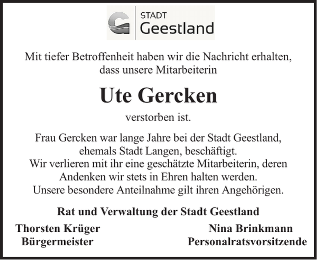 <p>Mit tiefer Betroffenheit haben wir die Nachricht erhalten,<br />dass unsere Mitarbeiterin</p><p>Ute Gercken<br />verstorben ist.</p><p>Frau Gercken war lange Jahre bei der Stadt Geestland,<br />ehemals Stadt Langen, beschäftigt.<br />Wir verlieren mit ihr eine geschätzte Mitarbeiterin, deren<br />Andenken wir stets in Ehren halten werden.<br />Unsere besondere Anteilnahme gilt ihren Angehörigen.<br />Rat und Verwaltung der Stadt Geestland<br />Thorsten Krüger<br />Nina Brinkmann<br />Bürgermeister<br />Personalratsvorsitzende</p>