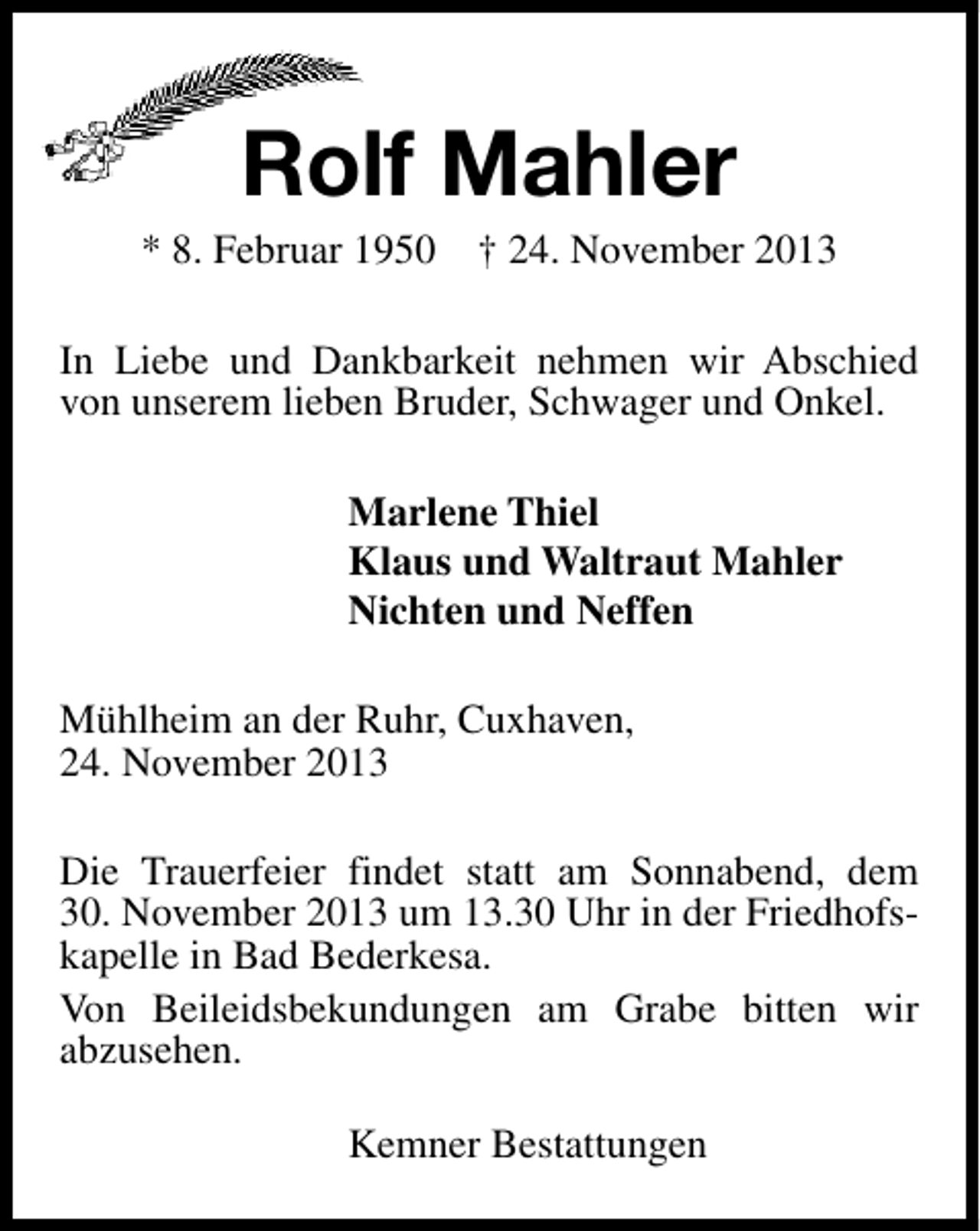 <p>Rolf Mahler</p><p>* 8. Februar 1950 † 24. November 2013<br />In Liebe und Dankbarkeit nehmen wir Abschied<br />von unserem lieben Bruder, Schwager und Onkel.<br />Marlene Thiel<br />Klaus und Waltraut Mahler<br />Nichten und Neffen<br />Mühlheim an der Ruhr, Cuxhaven,<br />24. November 2013<br />Die Trauerfeier findet statt am Sonnabend, dem<br />30. November 2013 um 13.30 Uhr in der Friedhofskapelle in Bad Bederkesa.<br />Von Beileidsbekundungen am Grabe bitten wir<br />abzusehen.<br />Kemner Bestattungen</p>