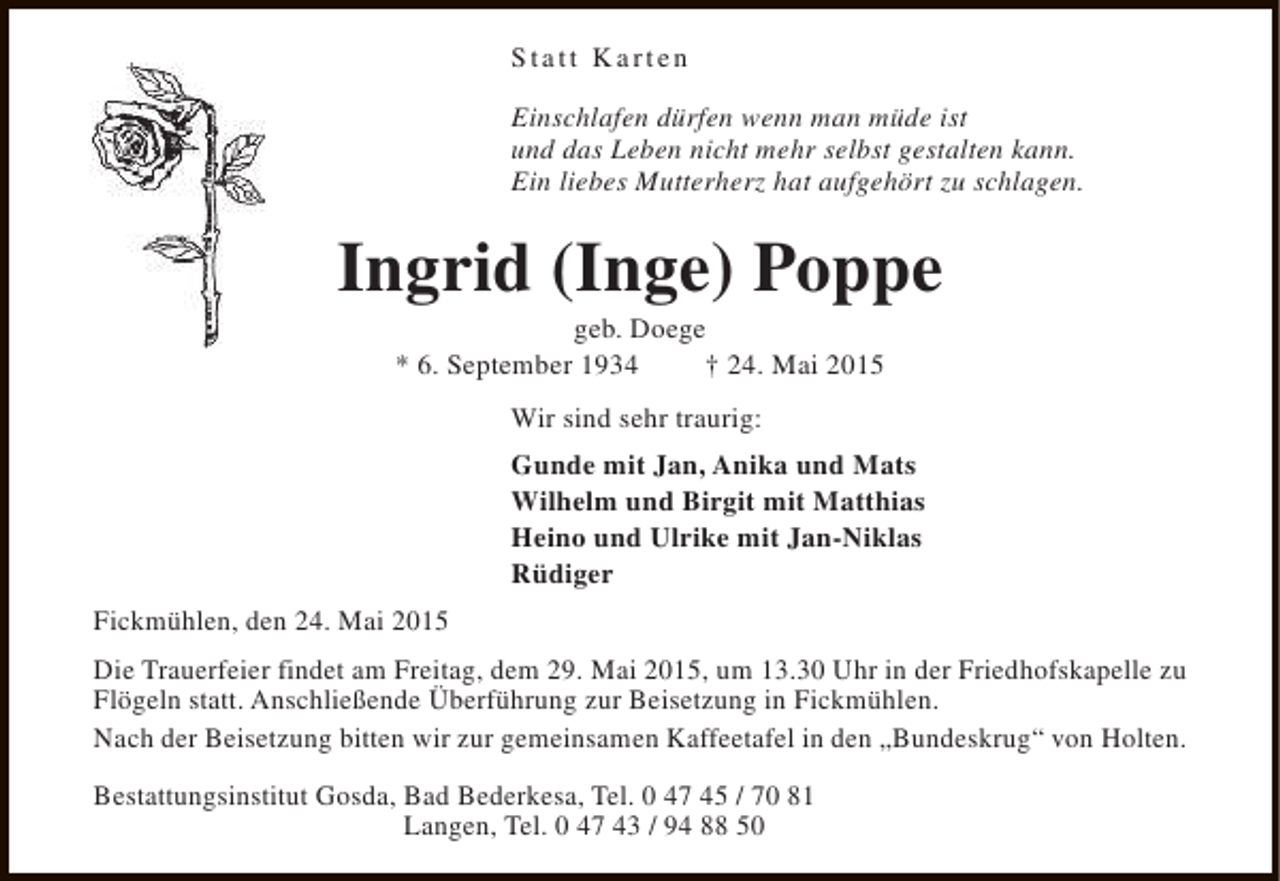 <p>Statt Karten<br />Einschlafen dürfen wenn man müde ist<br />und das Leben nicht mehr selbst gestalten kann.<br />Ein liebes Mutterherz hat aufgehört zu schlagen.</p><p>Ingrid (Inge) Poppe<br />geb. Doege<br />* 6. September 1934<br />† 24. Mai 2015<br />Wir sind sehr traurig:<br />Gunde mit Jan, Anika und Mats<br />Wilhelm und Birgit mit Matthias<br />Heino und Ulrike mit Jan-Niklas<br />Rüdiger<br />Fickmühlen, den 24. Mai 2015<br />Die Trauerfeier findet am Freitag, dem 29. Mai 2015, um 13.30 Uhr in der Friedhofskapelle zu<br />Flögeln statt. Anschließende Überführung zur Beisetzung in Fickmühlen.<br />Nach der Beisetzung bitten wir zur gemeinsamen Kaffeetafel in den „Bundeskrug“ von Holten.<br />Bestattungsinstitut Gosda, Bad Bederkesa, Tel. 0 47 45 / 70 81<br />Langen, Tel. 0 47 43 / 94 88 50</p>