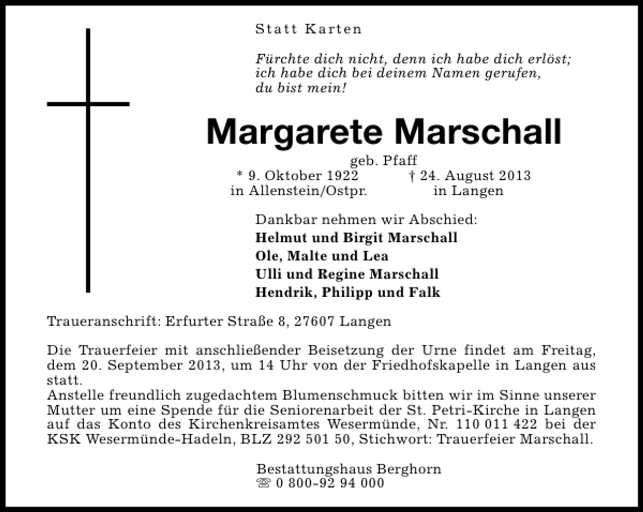 <p>S t a t t K a rt e n<br />Fürchte dich nicht, denn ich habe dich erlöst;<br />ich habe dich bei deinem Namen gerufen,<br />du bist mein!</p><p>Margarete Marschall<br />geb. Pfaff<br />* 9. Oktober 1922<br />† 24. August 2013<br />in Allenstein/Ostpr.<br />in Langen<br />Dankbar nehmen wir Abschied:<br />Helmut und Birgit Marschall<br />Ole, Malte und Lea<br />Ulli und Regine Marschall<br />Hendrik, Philipp und Falk<br />Traueranschrift: Erfurter Straße 8, 27607 Langen<br />Die Trauerfeier mit anschließender Beisetzung der Urne findet am Freitag,<br />dem 20. September 2013, um 14 Uhr von der Friedhofskapelle in Langen aus<br />statt.<br />Anstelle freundlich zugedachtem Blumenschmuck bitten wir im Sinne unserer<br />Mutter um eine Spende für die Seniorenarbeit der St. Petri-Kirche in Langen<br />auf das Konto des Kirchenkreisamtes Wesermünde, Nr. 1111 422 bei der<br />KSK Wesermünde-Hadeln, BLZ 292 501 50, Stichwort: Trauerfeier Marschall.<br />Bestattungshaus Berghorn<br />s 0 800-92 94 000</p>