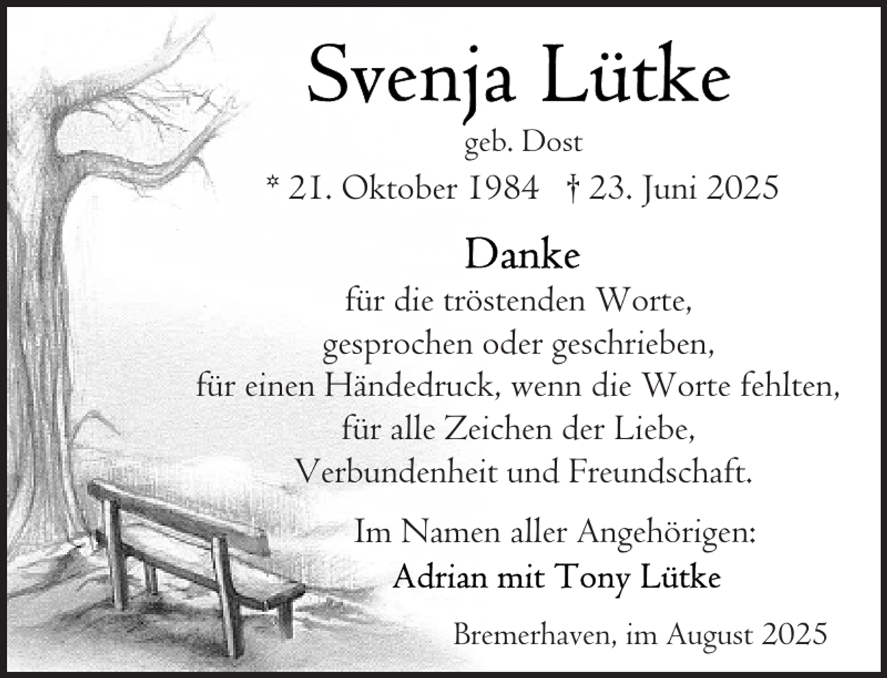 <p>geb. Dost</p>
<p>* 21. Oktober 1984 † 23. Juni 2025<br />für die tröstenden Worte,<br />gesprochen oder geschrieben,<br />für einen Händedruck, wenn die Worte fehlten,<br />für alle Zeichen der Liebe,<br />Verbundenheit und Freundschaft.<br />Im Namen aller Angehörigen:<br />Bremerhaven, im August 2025</p>