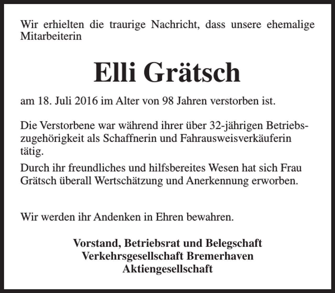 <p>Wir erhielten die traurige Nachricht, dass unsere ehemalige<br />Mitarbeiterin</p><p>Elli Grätsch<br />am 18. Juli 2016 im Alter von 98 Jahren verstorben ist.<br />Die Verstorbene war während ihrer über 32-jährigen Betriebszugehörigkeit als Schaffnerin und Fahrausweisverkäuferin<br />tätig.<br />Durch ihr freundliches und hilfsbereites Wesen hat sich Frau<br />Grätsch überall Wertschätzung und Anerkennung erworben.<br />Wir werden ihr Andenken in Ehren bewahren.<br />Vorstand, Betriebsrat und Belegschaft<br />Verkehrsgesellschaft Bremerhaven<br />Aktiengesellschaft</p>
