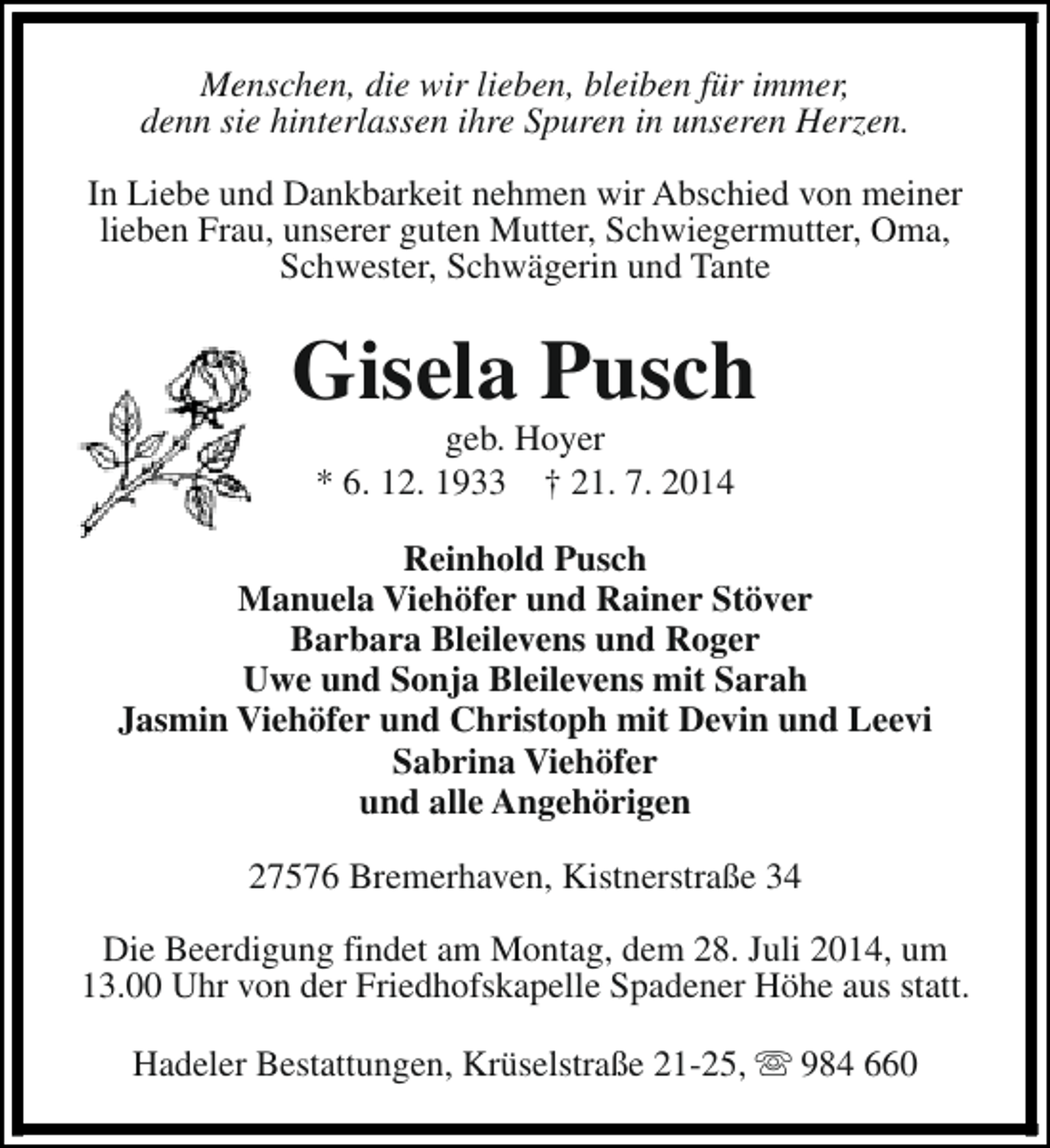 <p>Menschen, die wir lieben, bleiben für immer,<br />denn sie hinterlassen ihre Spuren in unseren Herzen.<br />In Liebe und Dankbarkeit nehmen wir Abschied von meiner<br />lieben Frau, unserer guten Mutter, Schwiegermutter, Oma,<br />Schwester, Schwägerin und Tante</p><p>Gisela Pusch<br />geb. Hoyer<br />* 6. 12. 1933 † 21. 7. 2014</p><p>Reinhold Pusch<br />Manuela Viehöfer und Rainer Stöver<br />Barbara Bleilevens und Roger<br />Uwe und Sonja Bleilevens mit Sarah<br />Jasmin Viehöfer und Christoph mit Devin und Leevi<br />Sabrina Viehöfer<br />und alle Angehörigen<br />27576 Bremerhaven, Kistnerstraße 34<br />Die Beerdigung findet am Montag, dem 28. Juli 2014, um<br />13.00 Uhr von der Friedhofskapelle Spadener Höhe aus statt.<br />Hadeler Bestattungen, Krüselstraße 21-25, s 984 660</p>
