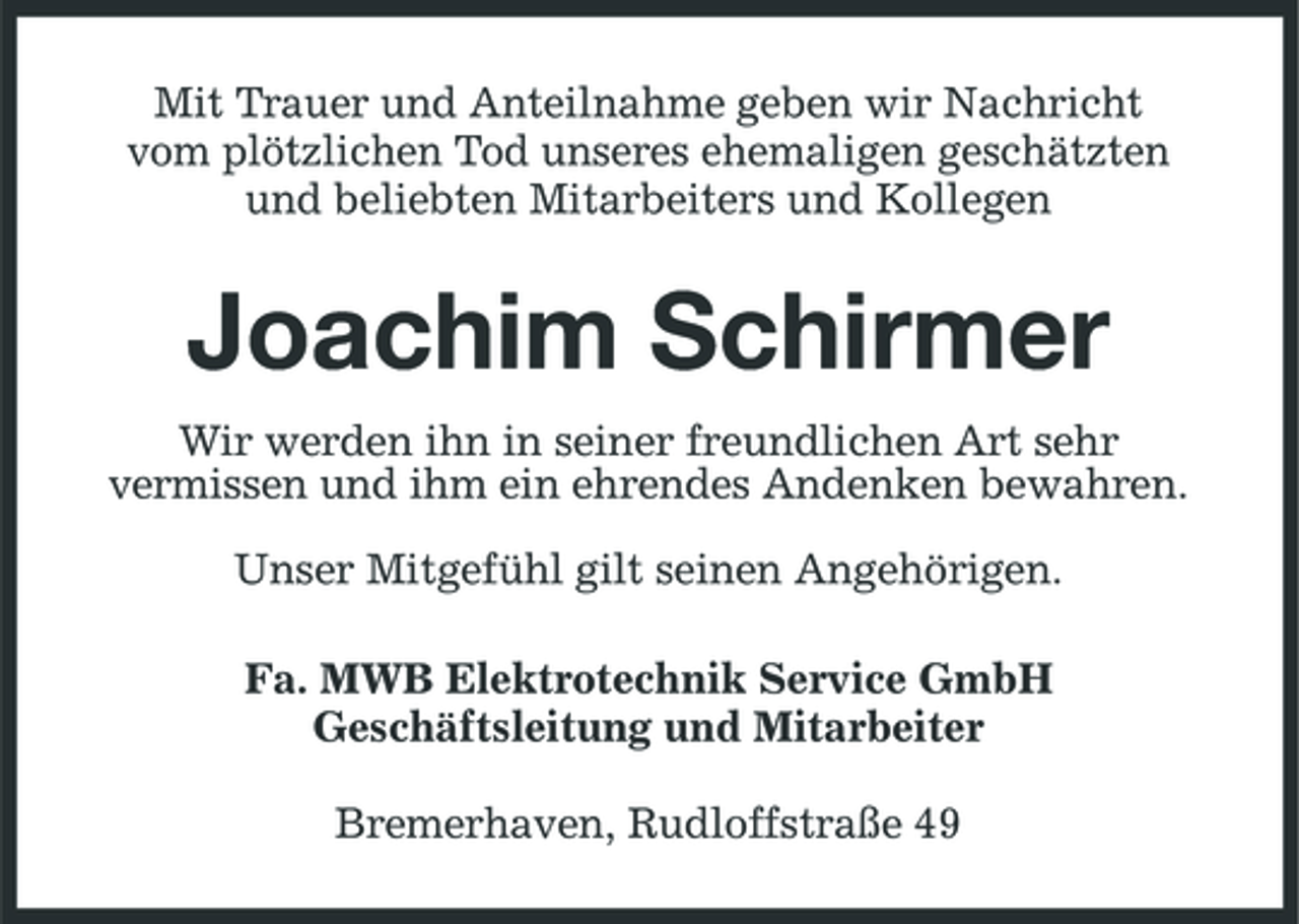 <p>Mit Trauer und Anteilnahme geben wir Nachricht vom plötzlichen Tod unseres ehemaligen geschätzten und beliebten Mitarbeiters und Kollegen</p><p>Joachim Schirmer<br />Wir werden ihn in seiner freundlichen Art sehr vermissen und ihm ein ehrendes Andenken bewahren. Unser Mitgefühl gilt seinen Angehörigen. Fa. MWB Elektrotechnik Service GmbH Geschäftsleitung und Mitarbeiter Bremerhaven, Rudloffstraße 49</p>