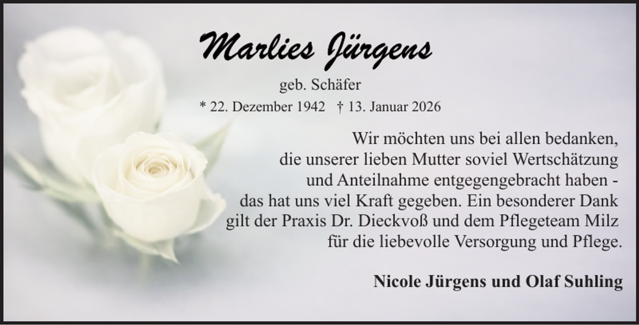 <p>geb. Schäfer<br />* 22. Dezember 1942 † 13. Januar 2026</p>
<p>Wir möchten uns bei allen bedanken,<br />die unserer lieben Mutter soviel Wertschätzung<br />und Anteilnahme entgegengebracht haben das hat uns viel Kraft gegeben. Ein besonderer Dank<br />gilt der Praxis Dr. Dieckvoß und dem Pflegeteam Milz<br />für die liebevolle Versorgung und Pflege.<br />Nicole Jürgens und Olaf Suhling</p>