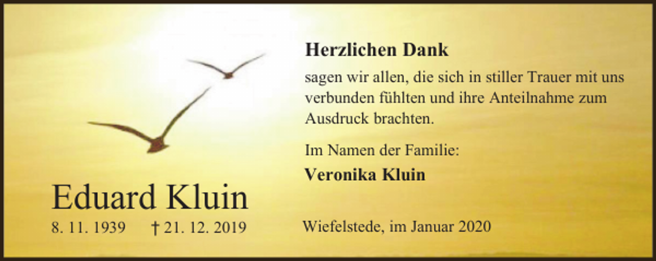 <p>Herzlichen Dank<br />sagen wir allen, die sich in stiller Trauer mit uns<br />verbunden fühlten und ihre Anteilnahme zum<br />Ausdruck brachten.<br />Im Namen der Familie:</p><p>Eduard Kluin<br />8. 11. 1939</p><p>† 21. 12. 2019</p><p>Veronika Kluin<br />Wiefelstede, im Januar 2020</p>