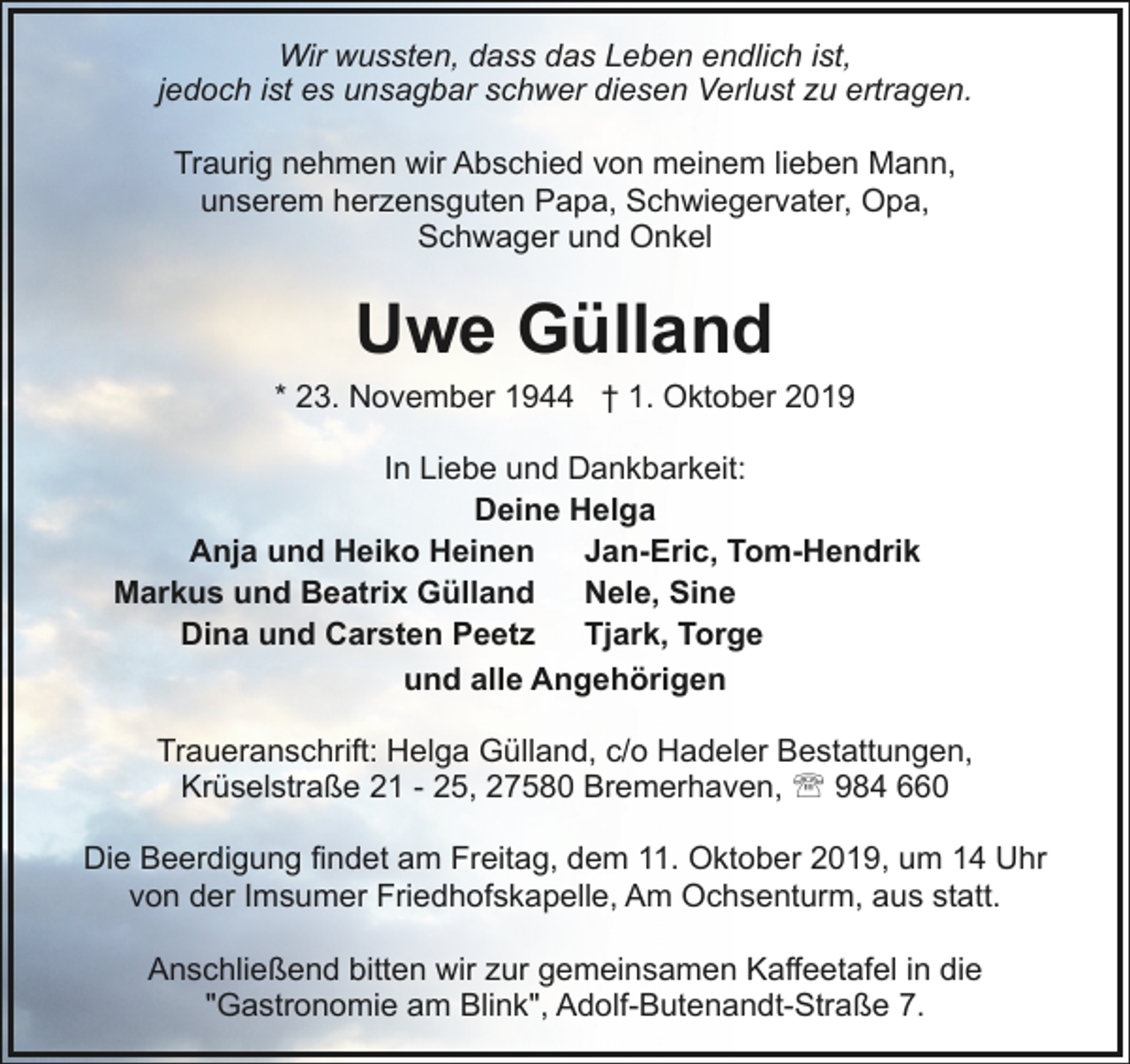 <p>Wir wussten, dass das Leben endlich ist,<br />jedoch ist es unsagbar schwer diesen Verlust zu ertragen.<br />Traurig nehmen wir Abschied von meinem lieben Mann,<br />unserem herzensguten Papa, Schwiegervater, Opa,<br />Schwager und Onkel</p><p>Uwe Gülland</p><p>* 23. November 1944 † 1. Oktober 2019<br />In Liebe und Dankbarkeit:<br />Deine Helga<br />Anja und Heiko Heinen<br />Jan-Eric, Tom-Hendrik<br />Markus und Beatrix Gülland<br />Nele, Sine<br />Dina und Carsten Peetz<br />Tjark, Torge<br />und alle Angehörigen<br />Traueranschrift: Helga Gülland, c/o Hadeler Bestattungen,<br />Krüselstraße 21 - 25, 27580 Bremerhaven, ' 984 660<br />Die Beerdigung findet am Freitag, dem 11. Oktober 2019, um 14 Uhr<br />von der Imsumer Friedhofskapelle, Am Ochsenturm, aus statt.<br />Anschließend bitten wir zur gemeinsamen Kaffeetafel in die<br />"Gastronomie am Blink", Adolf-Butenandt-Straße 7.</p>