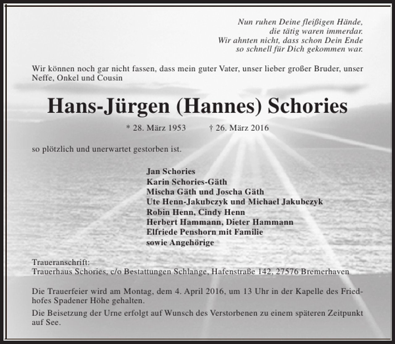 <p>Nun ruhen Deine fleißigen Hände,<br />die tätig waren immerdar.<br />Wir ahnten nicht, dass schon Dein Ende<br />so schnell für Dich gekommen war.<br />Wir können noch gar nicht fassen, dass mein guter Vater, unser lieber großer Bruder, unser<br />Neffe, Onkel und Cousin</p>
<p>Hans-Jürgen (Hannes) Schories<br />* 28. März 1953</p>
<p>† 26. März 2016</p>
<p>so plötzlich und unerwartet gestorben ist.<br />Jan Schories<br />Karin Schories-Gäth<br />Mischa Gäth und Joscha Gäth<br />Ute Henn-Jakubczyk und Michael Jakubczyk<br />Robin Henn, Cindy Henn<br />Herbert Hammann, Dieter Hammann<br />Elfriede Penshorn mit Familie<br />sowie Angehörige<br />Traueranschrift:<br />Trauerhaus Schories, c/o Bestattungen Schlange, Hafenstraße 142, 27576 Bremerhaven<br />Die Trauerfeier wird am Montag, dem 4. April 2016, um 13 Uhr in der Kapelle des Friedhofes Spadener Höhe gehalten.<br />Die Beisetzung der Urne erfolgt auf Wunsch des Verstorbenen zu einem späteren Zeitpunkt<br />auf See.</p>