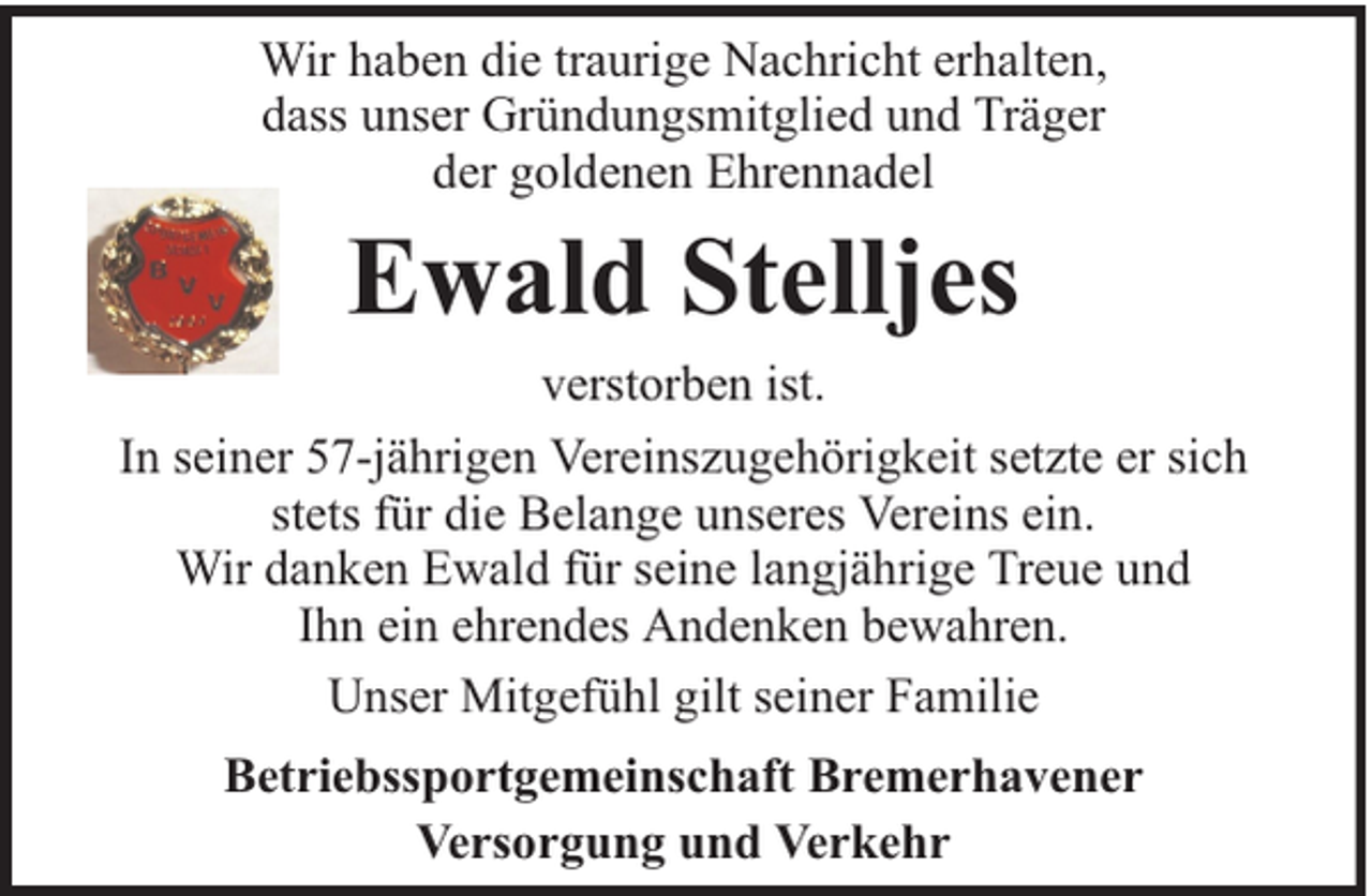 <p>Wir haben die traurige Nachricht erhalten,<br />dass unser Gründungsmitglied und Träger<br />der goldenen Ehrennadel</p><p>Ewald Stelljes</p><p>verstorben ist.<br />In seiner 57-jährigen Vereinszugehörigkeit setzte er sich<br />stets für die Belange unseres Vereins ein.<br />Wir danken Ewald für seine langjährige Treue und<br />Ihn ein ehrendes Andenken bewahren.<br />Unser Mitgefühl gilt seiner Familie<br />Betriebssportgemeinschaft Bremerhavener<br />Versorgung und Verkehr</p>