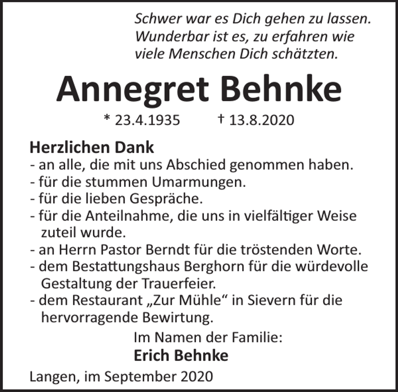 <p>Schwer war es Dich gehen zu lassen.<br />Wunderbar ist es, zu erfahren wie<br />viele Menschen Dich schätzten.</p><p>Annegret Behnke<br />* 23.4.1935</p><p>† 13.8.2020</p><p>Herzlichen Dank</p><p>- an alle, die mit uns Abschied genommen haben.<br />- für die stummen Umarmungen.<br />- für die lieben Gespräche.<br />- für die Anteilnahme, die uns in vielfäl ger Weise<br />zuteil wurde.<br />- an Herrn Pastor Berndt für die tröstenden Worte.<br />- dem Besta ungshaus Berghorn für die würdevolle<br />Gestaltung der Trauerfeier.<br />- dem Restaurant „Zur Mühle“ in Sievern für die<br />hervorragende Bewirtung.<br />Im Namen der Familie:</p><p>Erich Behnke</p><p>Langen, im September 2020</p>