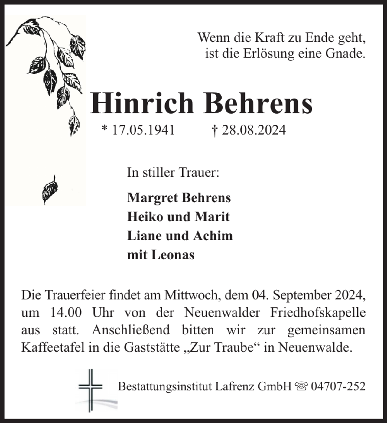 <p>Wenn die Kraft zu Ende geht,<br />ist die Erlösung eine Gnade.</p><p>Hinrich Behrens<br />* 17.05.1941</p><p>† 28.08.2024</p><p>In stiller Trauer:<br />Margret Behrens<br />Heiko und Marit<br />Liane und Achim<br />mit Leonas<br />Die Trauerfeier findet am Mittwoch, dem 04. September 2024,<br />um 14.00 Uhr von der Neuenwalder Friedhofskapelle<br />aus statt. Anschließend bitten wir zur gemeinsamen<br />Kaffeetafel in die Gaststätte „Zur Traube“ in Neuenwalde.<br />Bestattungsinstitut Lafrenz GmbH</p><p>04707-252</p>