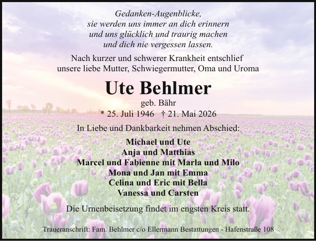 <p>Gedanken-Augenblicke,<br />sie werden uns immer an dich erinnern<br />und uns glücklich und traurig machen<br />und dich nie vergessen lassen.<br />Nach kurzer und schwerer Krankheit entschlief<br />unsere liebe Mutter, Schwiegermutter, Oma und Uroma</p><p>Ute Behlmer</p><p>geb. Bähr<br />* 25. Juli 1946 † 21. Mai 2026<br />In Liebe und Dankbarkeit nehmen Abschied:<br />Michael und Ute<br />Anja und Matthias<br />Marcel und Fabienne mit Marla und Milo<br />Mona und Jan mit Emma<br />Celina und Eric mit Bella<br />Vanessa und Carsten<br />Die Urnenbeisetzung findet im engsten Kreis statt.<br />Traueranschrift: Fam. Behlmer c/o Ellermann Bestattungen - Hafenstraße 108</p>
