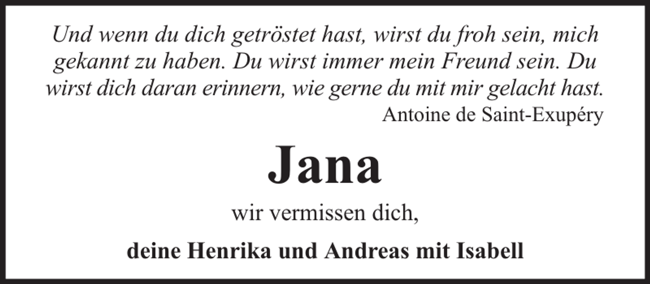 <p>Und wenn du dich getröstet hast, wirst du froh sein, mich<br />gekannt zu haben. Du wirst immer mein Freund sein. Du<br />wirst dich daran erinnern, wie gerne du mit mir gelacht hast.<br />Antoine de Saint-Exupéry</p><p>Jana</p><p>wir vermissen dich,<br />deine Henrika und Andreas mit Isabell</p>