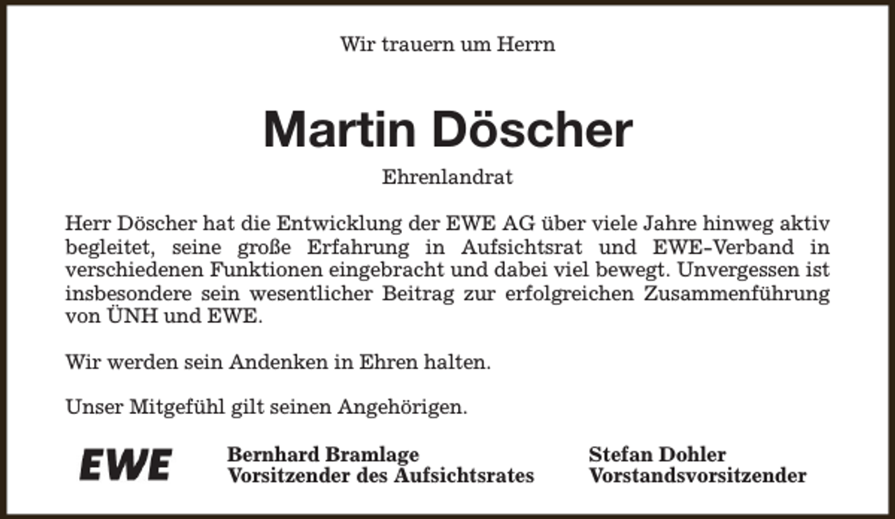 <p>Wir trauern um Herrn</p><p>Martin Döscher<br />Ehrenlandrat</p><p>Herr Döscher hat die Entwicklung der EWE AG über viele Jahre hinweg aktiv<br />begleitet, seine große Erfahrung in Aufsichtsrat und EWE-Verband in<br />verschiedenen Funktionen eingebracht und dabei viel bewegt. Unvergessen ist<br />insbesondere sein wesentlicher Beitrag zur erfolgreichen Zusammenführung<br />von ÜNH und EWE.<br />Wir werden sein Andenken in Ehren halten.<br />Unser Mitgefühl gilt seinen Angehörigen.<br />Bernhard Bramlage<br />Vorsitzender des Aufsichtsrates</p><p>Stefan Dohler<br />Vorstandsvorsitzender</p>