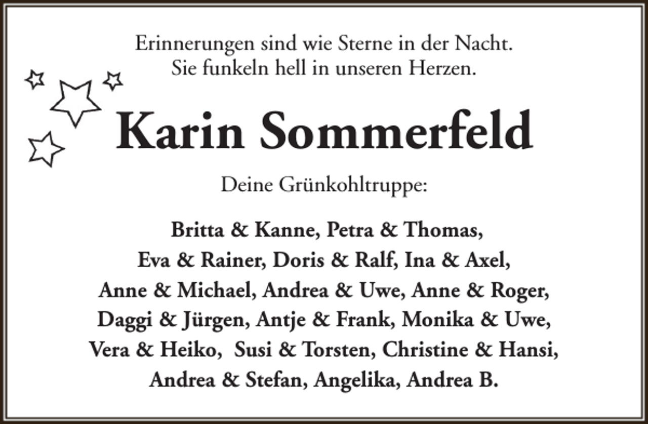 <p>Erinnerungen sind wie Sterne in der Nacht.<br />Sie funkeln hell in unseren Herzen.</p><p>Karin Sommerfeld<br />Deine Grünkohltruppe:<br />Britta &amp; Kanne, Petra &amp; Thomas,<br />Eva &amp; Rainer, Doris &amp; Ralf, Ina &amp; Axel,<br />Anne &amp; Michael, Andrea &amp; Uwe, Anne &amp; Roger,<br />Daggi &amp; Jürgen, Antje &amp; Frank, Monika &amp; Uwe,<br />Vera &amp; Heiko, Susi &amp; Torsten, Christine &amp; Hansi,<br />Andrea &amp; Stefan, Angelika, Andrea B.</p>