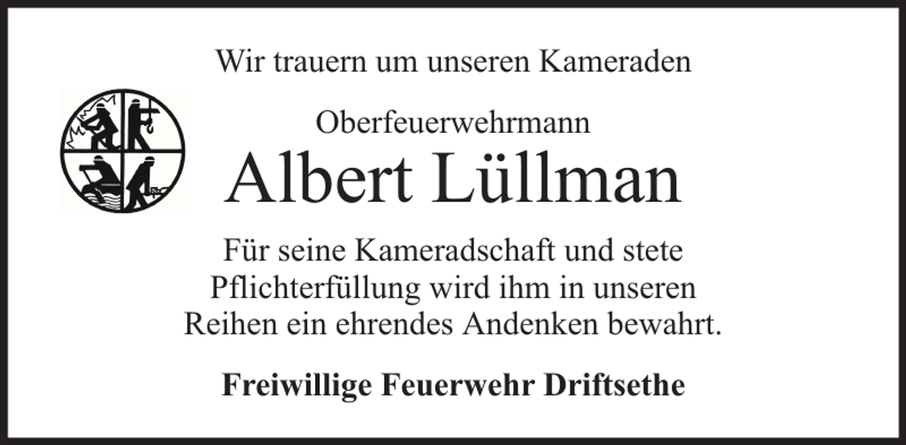 <p>Wir trauern um unseren Kameraden<br />Oberfeuerwehrmann</p><p>Albert Lüllman<br />Für seine Kameradschaft und stete<br />Pflichterfüllung wird ihm in unseren<br />Reihen ein ehrendes Andenken bewahrt.<br />Freiwillige Feuerwehr Driftsethe</p>