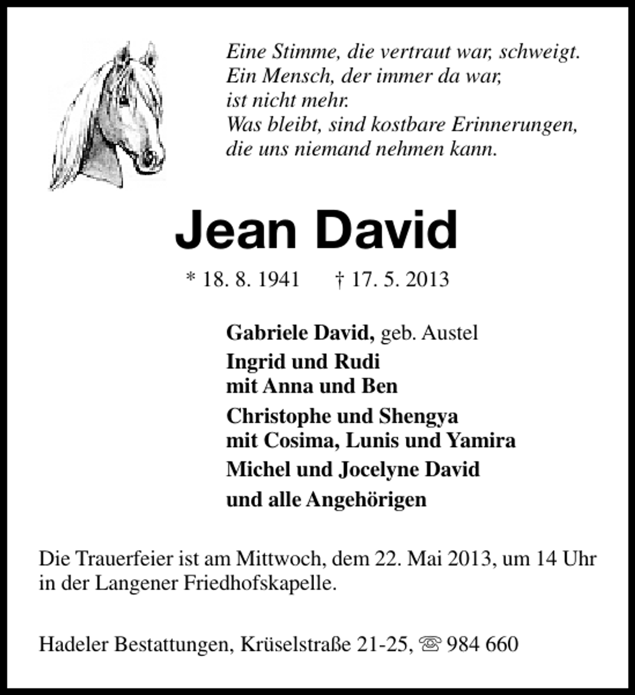 <p>Eine Stimme, die vertraut war, schweigt.<br />Ein Mensch, der immer da war,<br />ist nicht mehr.<br />Was bleibt, sind kostbare Erinnerungen,<br />die uns niemand nehmen kann.</p>
<p>Jean David<br />* 18. 8. 1941</p>
<p>† 17. 5. 2013</p>
<p>Gabriele David, geb. Austel<br />Ingrid und Rudi<br />mit Anna und Ben<br />Christophe und Shengya<br />mit Cosima, Lunis und Yamira<br />Michel und Jocelyne David<br />und alle Angehörigen<br />Die Trauerfeier ist am Mittwoch, dem 22. Mai 2013, um 14 Uhr<br />in der Langener Friedhofskapelle.<br />Hadeler Bestattungen, Krüselstraße 21-25, s 984 660</p>