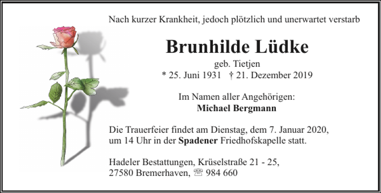 <p>Nach kurzer Krankheit, jedoch plötzlich und unerwartet verstarb</p><p>Brunhilde Lüdke</p><p>geb. Tietjen<br />* 25. Juni 1931 † 21. Dezember 2019<br />Im Namen aller Angehörigen:<br />Michael Bergmann<br />Die Trauerfeier findet am Dienstag, dem 7. Januar 2020,<br />um 14 Uhr in der Spadener Friedhofskapelle statt.<br />Hadeler Bestattungen, Krüselstraße 21 - 25,<br />27580 Bremerhaven, ' 984 660</p>