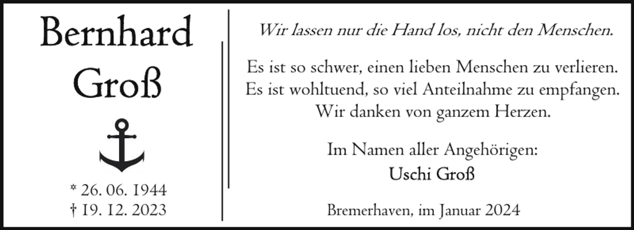 <p>Wir lassen nur die Hand los, nicht den Menschen.<br />Es ist so schwer, einen lieben Menschen zu verlieren.<br />Es ist wohltuend, so viel Anteilnahme zu empfangen.<br />Wir danken von ganzem Herzen.<br />Im Namen aller Angehörigen:<br />* 26. 06. 1944<br />† 19. 12. 2023</p><p>Bremerhaven, im Januar 2024</p>