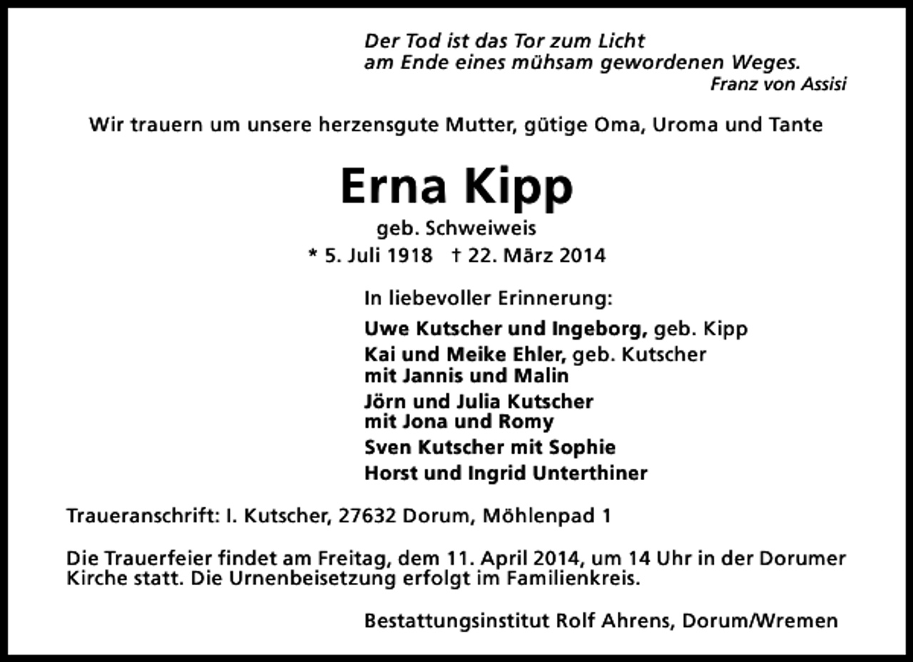 <p>Der Tod ist das Tor zum Licht<br />am Ende eines mühsam gewordenen Weges.</p><p>Franz von Assisi</p><p>Wir trauern um unsere herzensgute Mutter, gütige Oma, Uroma und Tante</p><p>Erna Kipp</p><p>geb. Schweiweis<br />* 5. Juli 1918 † 22. März 2014<br />In liebevoller Erinnerung:<br />Uwe Kutscher und Ingeborg, geb. Kipp<br />Kai und Meike Ehler, geb. Kutscher<br />mit Jannis und Malin<br />Jörn und Julia Kutscher<br />mit Jona und Romy<br />Sven Kutscher mit Sophie<br />Horst und Ingrid Unterthiner<br />Traueranschrift: I. Kutscher, 27632 Dorum, Möhlenpad 1<br />Die Trauerfeier findet am Freitag, dem 11. April 2014, um 14 Uhr in der Dorumer<br />Kirche statt. Die Urnenbeisetzung erfolgt im Familienkreis.<br />Bestattungsinstitut Rolf Ahrens, Dorum/Wremen</p>