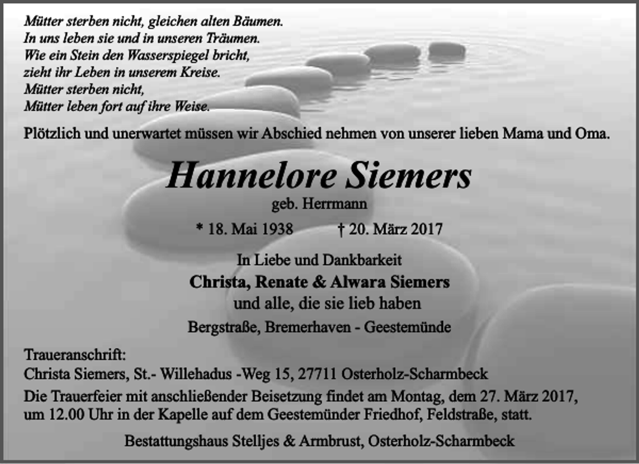 <p>Mütter sterben nicht, gleichen alten Bäumen.<br />In uns leben sie und in unseren Träumen.<br />Wie ein Stein den Wasserspiegel bricht,<br />zieht ihr Leben in unserem Kreise.<br />Mütter sterben nicht,<br />Mütter leben fort auf ihre Weise.</p><p>Plötzlich und unerwartet müssen wir Abschied nehmen von unserer lieben Mama und Oma.</p><p>Hannelore Siemers<br />geb. Herrmann</p><p>* 18. Mai 1938</p><p>† 20. März 2017</p><p>In Liebe und Dankbarkeit</p><p>Christa, Renate &amp; Alwara Siemers<br />und alle, die sie lieb haben<br />Bergstraße, Bremerhaven - Geestemünde<br />Traueranschrift:<br />Christa Siemers, St.- Willehadus -Weg 15, 27711 Osterholz-Scharmbeck<br />Die Trauerfeier mit anschließender Beisetzung findet am Montag, dem 27. März 2017,<br />um 12.00 Uhr in der Kapelle auf dem Geestemünder Friedhof, Feldstraße, statt.<br />Bestattungshaus Stelljes &amp; Armbrust, Osterholz-Scharmbeck</p>