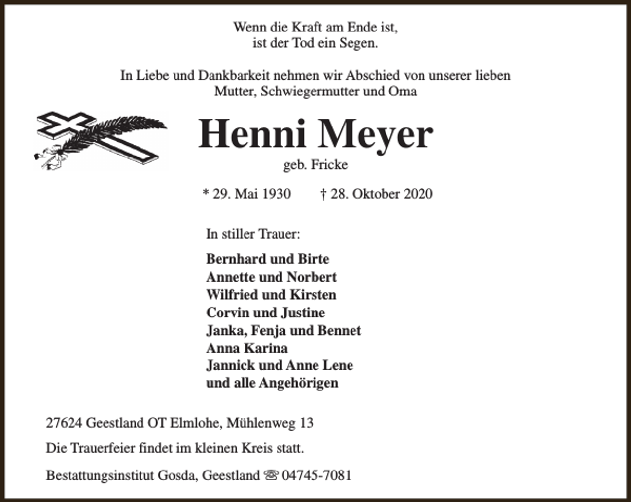 <p>Wenn die Kraft am Ende ist,<br />ist der Tod ein Segen.<br />In Liebe und Dankbarkeit nehmen wir Abschied von unserer lieben<br />Mutter, Schwiegermutter und Oma</p><p>Henni Meyer<br />geb. Fricke</p><p>* 29. Mai 1930</p><p>† 28. Oktober 2020</p><p>In stiller Trauer:<br />Bernhard und Birte<br />Annette und Norbert<br />Wilfried und Kirsten<br />Corvin und Justine<br />Janka, Fenja und Bennet<br />Anna Karina<br />Jannick und Anne Lene<br />und alle Angehörigen<br />27624 Geestland OT Elmlohe, Mühlenweg 13<br />Die Trauerfeier findet im kleinen Kreis statt.<br />Bestattungsinstitut Gosda, Geestland s 04745-7081</p>