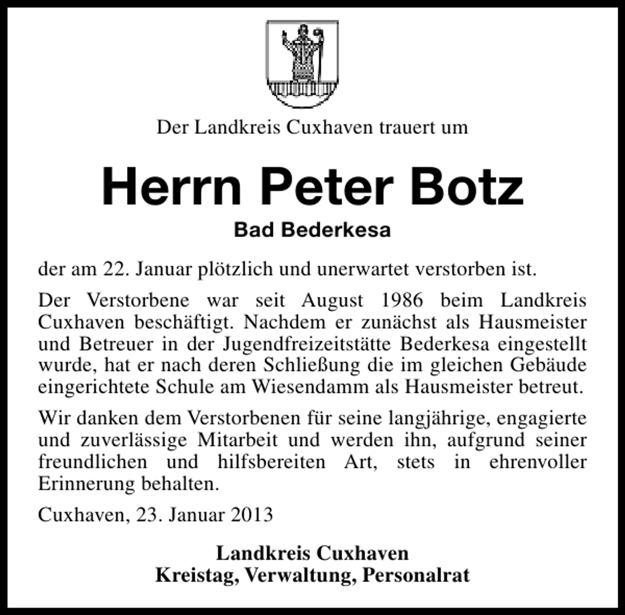 <p>Der Landkreis Cuxhaven trauert um</p>
<p>Herrn Peter Botz<br />Bad Bederkesa</p>
<p>der am 22. Januar plötzlich und unerwartet verstorben ist.<br />Der Verstorbene war seit August 1986 beim Landkreis<br />Cuxhaven beschäftigt. Nachdem er zunächst als Hausmeister<br />und Betreuer in der Jugendfreizeitstätte Bederkesa eingestellt<br />wurde, hat er nach deren Schließung die im gleichen Gebäude<br />eingerichtete Schule am Wiesendamm als Hausmeister betreut.<br />Wir danken dem Verstorbenen für seine langjährige, engagierte<br />und zuverlässige Mitarbeit und werden ihn, aufgrund seiner<br />freundlichen und hilfsbereiten Art, stets in ehrenvoller<br />Erinnerung behalten.<br />Cuxhaven, 23. Januar 2013<br />Landkreis Cuxhaven<br />Kreistag, Verwaltung, Personalrat</p>