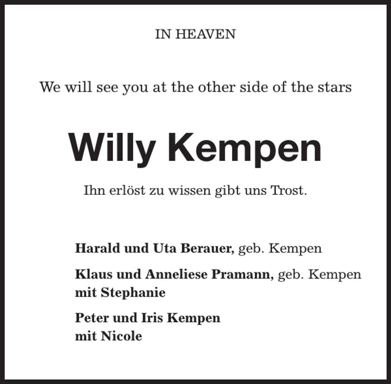 <p>IN HEAVEN</p><p>We will see you at the other side of the stars</p><p>Willy Kempen<br />Ihn erlöst zu wissen gibt uns Trost.</p><p>Harald und Uta Berauer, geb. Kempen<br />Klaus und Anneliese Pramann, geb. Kempen<br />mit Stephanie<br />Peter und Iris Kempen<br />mit Nicole</p>