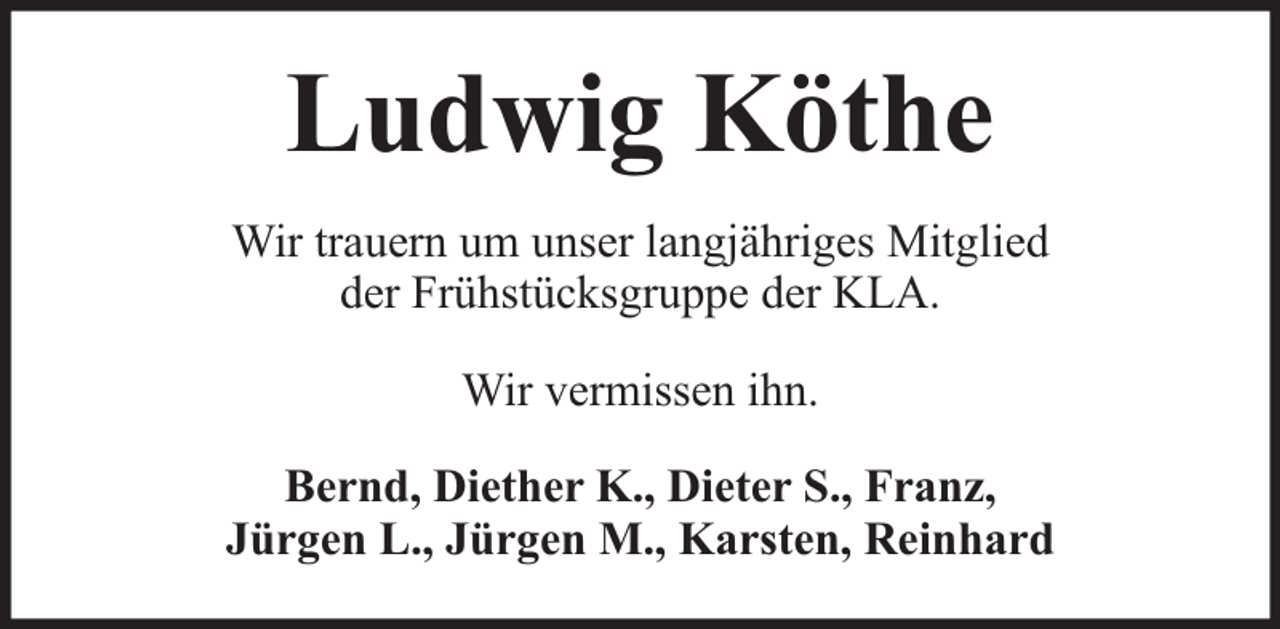 <p>Ludwig Köthe<br />Wir trauern um unser langjähriges Mitglied<br />der Frühstücksgruppe der KLA.<br />Wir vermissen ihn.<br />Bernd, Diether K., Dieter S., Franz,<br />Jürgen L., Jürgen M., Karsten, Reinhard</p>
