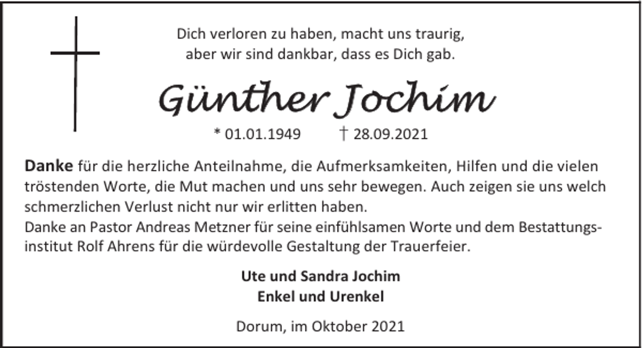 <p>Dich verloren zu haben, macht uns traurig,<br />aber wir sind dankbar, dass es Dich gab.</p><p>Günther Jochim<br />* 01.01.1949</p><p>† 28.09.2021</p><p>Danke für die herzliche Anteilnahme, die Aufmerksamkeiten, Hilfen und die vielen<br />tröstenden Worte, die Mut machen und uns sehr bewegen. Auch zeigen sie uns welch<br />schmerzlichen Verlust nicht nur wir erlitten haben.<br />Danke an Pastor Andreas Metzner für seine einfühlsamen Worte und dem Bestattungsinstitut Rolf Ahrens für die würdevolle Gestaltung der Trauerfeier.<br />Ute und Sandra Jochim<br />Enkel und Urenkel<br />Dorum, im Oktober 2021</p>