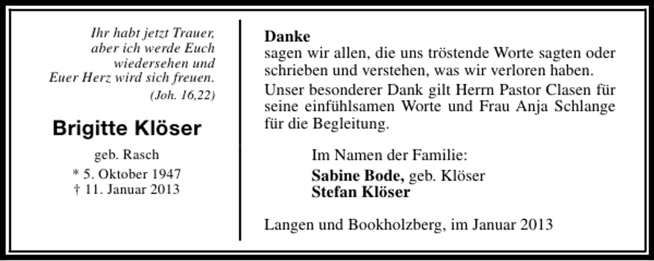 <p>Ihr habt jetzt Trauer,<br />aber ich werde Euch<br />wiedersehen und<br />Euer Herz wird sich freuen.<br />(Joh. 16,22)</p><p>Brigitte Klöser<br />geb. Rasch<br />* 5. Oktober 1947<br />† 11. Januar 2013</p><p>Danke<br />sagen wir allen, die uns tröstende Worte sagten oder<br />schrieben und verstehen, was wir verloren haben.<br />Unser besonderer Dank gilt Herrn Pastor Clasen für<br />seine einfühlsamen Worte und Frau Anja Schlange<br />für die Begleitung.<br />Im Namen der Familie:<br />Sabine Bode, geb. Klöser<br />Stefan Klöser<br />Langen und Bookholzberg, im Januar 2013</p>