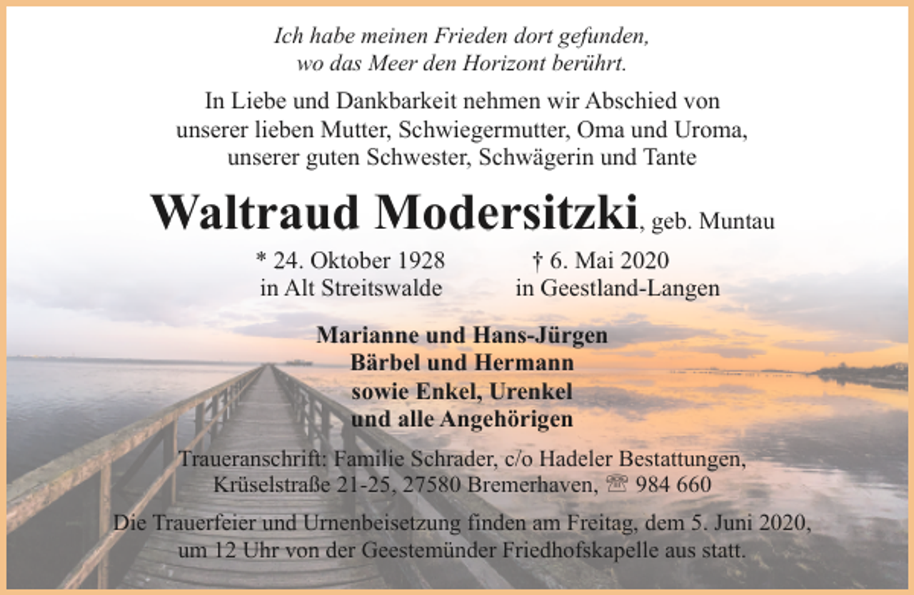 <p>Ich habe meinen Frieden dort gefunden,<br />wo das Meer den Horizont berührt.</p><p>In Liebe und Dankbarkeit nehmen wir Abschied von<br />unserer lieben Mutter, Schwiegermutter, Oma und Uroma,<br />unserer guten Schwester, Schwägerin und Tante</p><p>Waltraud Modersitzki, geb. Muntau<br />* 24. Oktober 1928<br />in Alt Streitswalde</p><p>† 6. Mai 2020<br />in Geestland-Langen</p><p>Marianne und Hans-Jürgen<br />Bärbel und Hermann<br />sowie Enkel, Urenkel<br />und alle Angehörigen<br />Traueranschrift: Familie Schrader, c/o Hadeler Bestattungen,<br />Krüselstraße 21-25, 27580 Bremerhaven, ' 984 660<br />Die Trauerfeier und Urnenbeisetzung finden am Freitag, dem 5. Juni 2020,<br />um 12 Uhr von der Geestemünder Friedhofskapelle aus statt.</p>