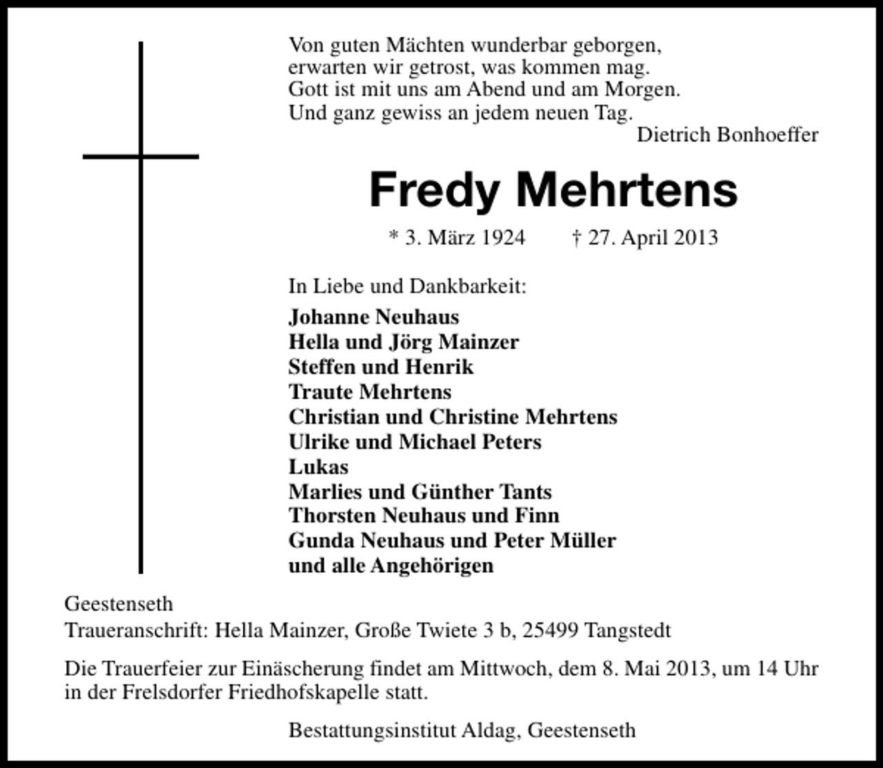 <p>Von guten Mächten wunderbar geborgen,<br />erwarten wir getrost, was kommen mag.<br />Gott ist mit uns am Abend und am Morgen.<br />Und ganz gewiss an jedem neuen Tag.<br />Dietrich Bonhoeffer</p><p>Fredy Mehrtens<br />* 3. März 1924</p><p>† 27. April 2013</p><p>In Liebe und Dankbarkeit:<br />Johanne Neuhaus<br />Hella und Jörg Mainzer<br />Steffen und Henrik<br />Traute Mehrtens<br />Christian und Christine Mehrtens<br />Ulrike und Michael Peters<br />Lukas<br />Marlies und Günther Tants<br />Thorsten Neuhaus und Finn<br />Gunda Neuhaus und Peter Müller<br />und alle Angehörigen<br />Geestenseth<br />Traueranschrift: Hella Mainzer, Große Twiete 3 b, 25499 Tangstedt<br />Die Trauerfeier zur Einäscherung findet am Mittwoch, dem 8. Mai 2013, um 14 Uhr<br />in der Frelsdorfer Friedhofskapelle statt.<br />Bestattungsinstitut Aldag, Geestenseth</p>