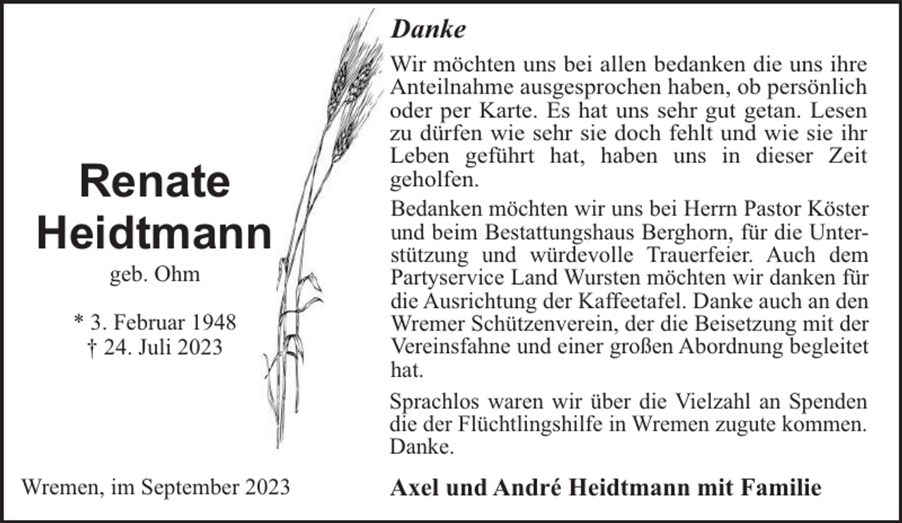 <p>Danke</p><p>Renate<br />Heidtmann<br />geb. Ohm<br />* 3. Februar 1948<br />† 24. Juli 2023</p><p>Wremen, im September 2023</p><p>Wir möchten uns bei allen bedanken die uns ihre<br />Anteilnahme ausgesprochen haben, ob persönlich<br />oder per Karte. Es hat uns sehr gut getan. Lesen<br />zu dürfen wie sehr sie doch fehlt und wie sie ihr<br />Leben geführt hat, haben uns in dieser Zeit<br />geholfen.<br />Bedanken möchten wir uns bei Herrn Pastor Köster<br />und beim Bestattungshaus Berghorn, für die Unterstützung und würdevolle Trauerfeier. Auch dem<br />Partyservice Land Wursten möchten wir danken für<br />die Ausrichtung der Kaffeetafel. Danke auch an den<br />Wremer Schützenverein, der die Beisetzung mit der<br />Vereinsfahne und einer großen Abordnung begleitet<br />hat.<br />Sprachlos waren wir über die Vielzahl an Spenden<br />die der Flüchtlingshilfe in Wremen zugute kommen.<br />Danke.</p><p>Axel und André Heidtmann mit Familie</p>