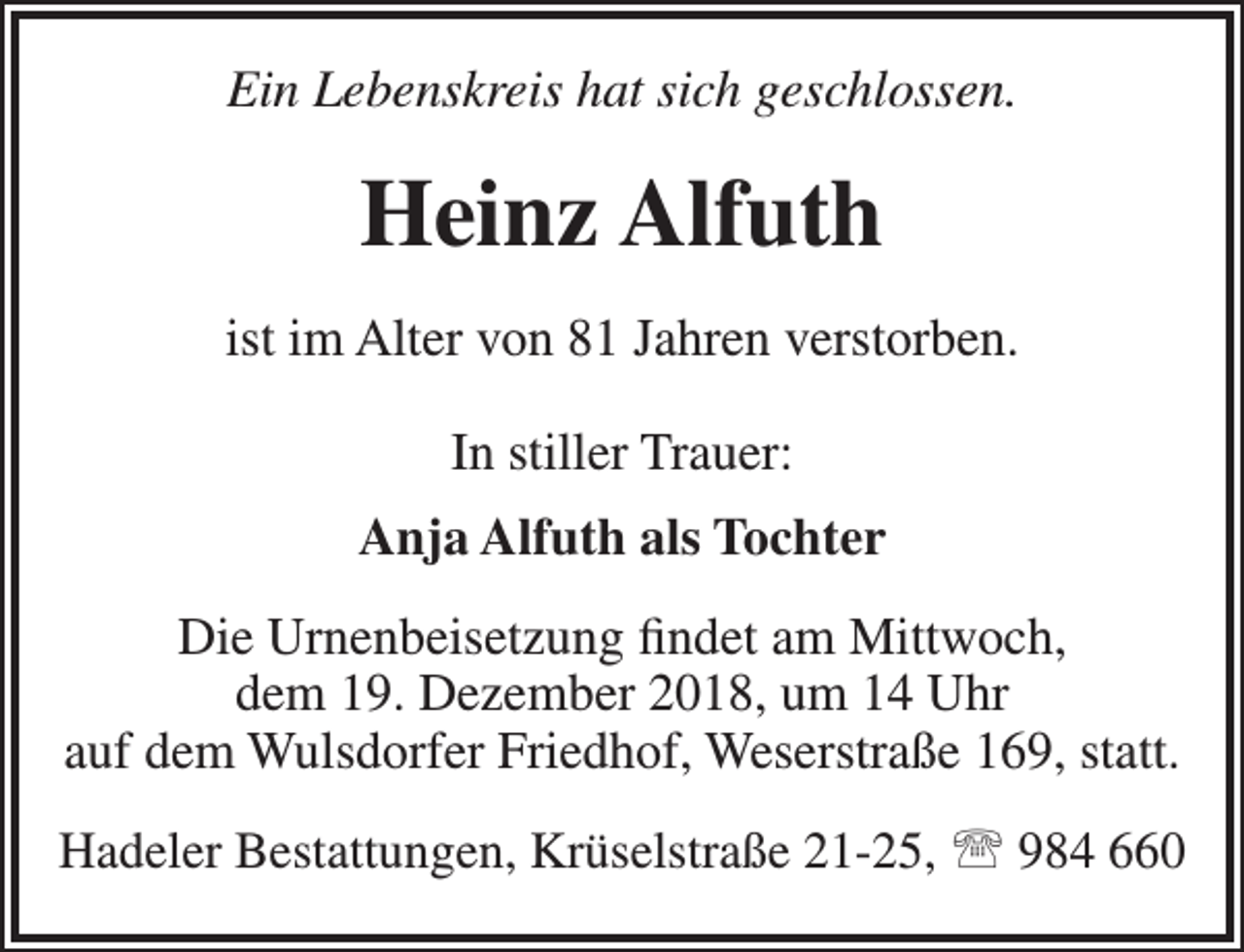 <p>Ein Lebenskreis hat sich geschlossen.</p><p>Heinz Alfuth<br />ist im Alter von 81 Jahren verstorben.<br />In stiller Trauer:<br />Anja Alfuth als Tochter<br />Die Urnenbeisetzung findet am Mittwoch,<br />dem 19. Dezember 2018, um 14 Uhr<br />auf dem Wulsdorfer Friedhof, Weserstraße 169, statt.<br />Hadeler Bestattungen, Krüselstraße 21-25,  984 660</p>