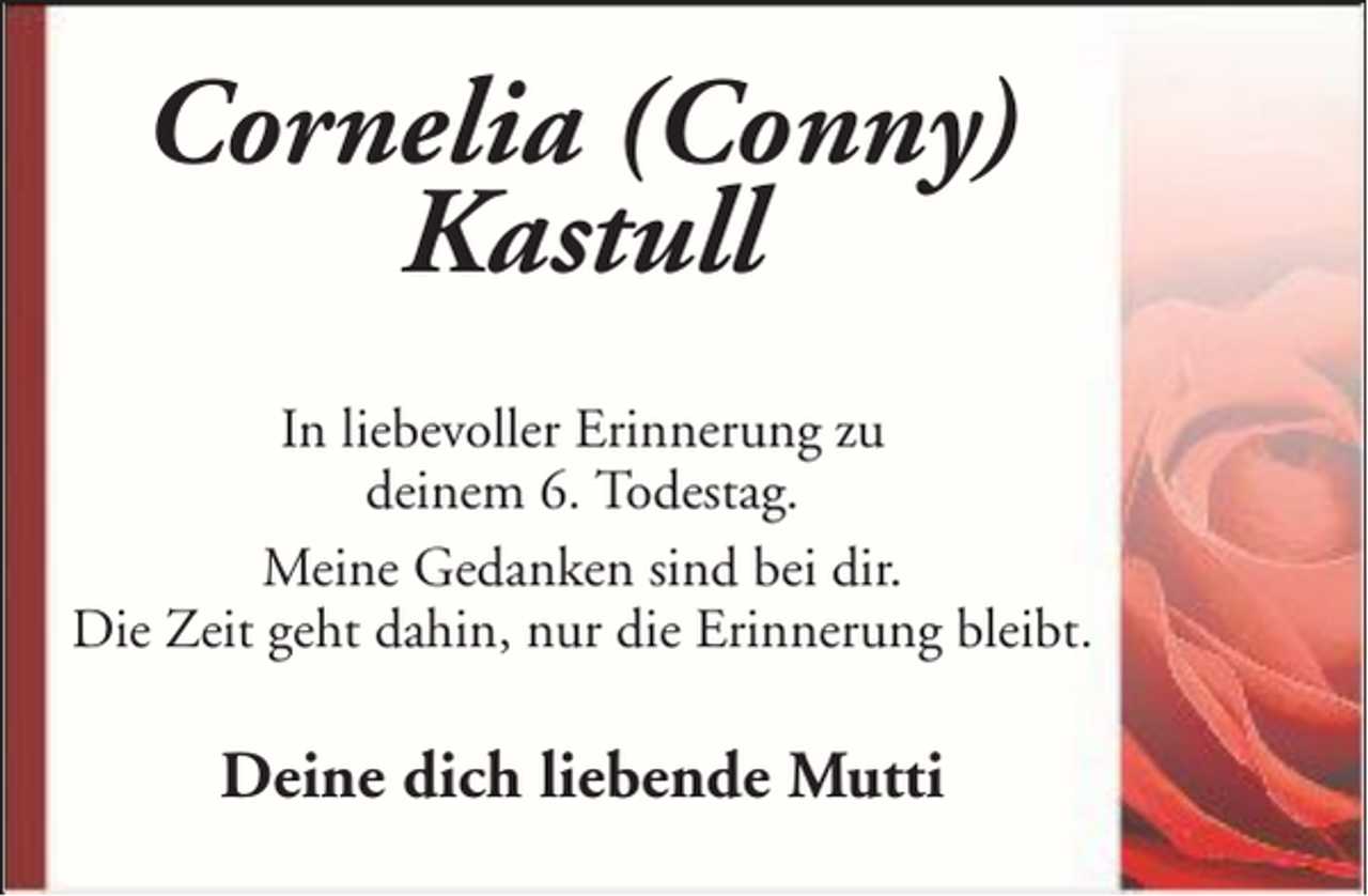 <p>Cornelia (Conny)<br />Kastull<br />In liebevoller Erinnerung zu<br />deinem 6. Todestag.<br />Meine Gedanken sind bei dir.<br />Die Zeit geht dahin, nur die Erinnerung bleibt.</p><p>Deine dich liebende Mutti</p>