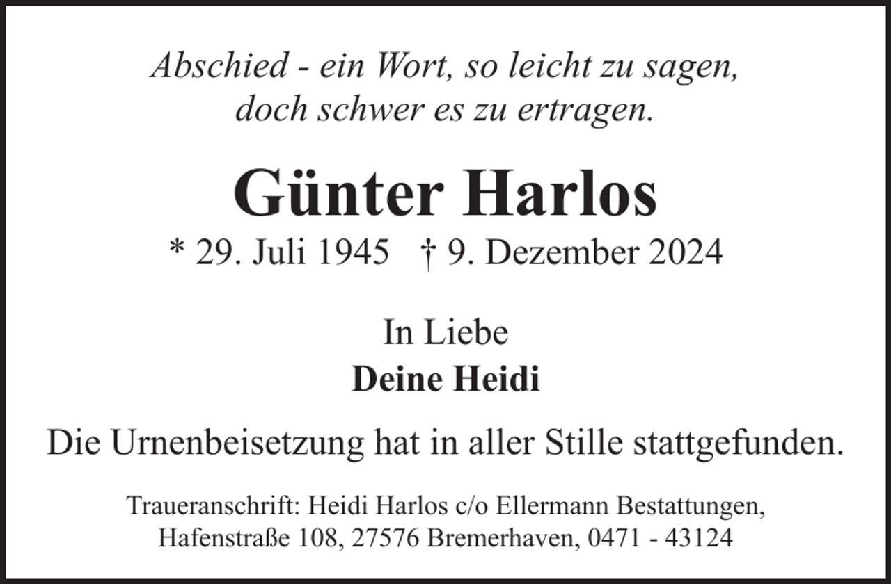 <p>Abschied - ein Wort, so leicht zu sagen,<br />doch schwer es zu ertragen.</p><p>Günter Harlos</p><p>* 29. Juli 1945 † 9. Dezember 2024<br />In Liebe<br />Deine Heidi<br />Die Urnenbeisetzung hat in aller Stille stattgefunden.<br />Traueranschrift: Heidi Harlos c/o Ellermann Bestattungen,<br />Hafenstraße 108, 27576 Bremerhaven, 0471 - 43124</p>