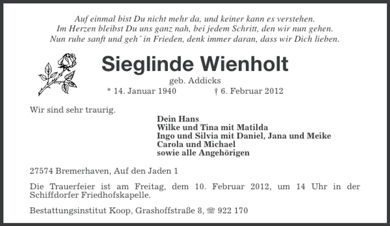 <p>Auf einmal bist Du nicht mehr da, und keiner kann es verstehen.<br />Im Herzen bleibst Du uns ganz nah, bei jedem Schritt, den wir nun gehen.<br />Nun ruhe sanft und geh´ in Frieden, denk immer daran, dass wir Dich lieben.</p>
<p>Sieglinde Wienholt<br />geb. Addicks<br />* 14. Januar 1940<br />† 6. Februar 2012<br />Wir sind sehr traurig.<br />Dein Hans<br />Wilke und Tina mit Matilda<br />Ingo und Silvia mit Daniel, Jana und Meike<br />Carola und Michael<br />sowie alle Angehörigen<br />27574 Bremerhaven, Auf den Jaden 1<br />Die Trauerfeier ist am Freitag, dem 10. Februar 2012, um 14 Uhr in der<br />Schiffdorfer Friedhofskapelle.<br />Bestattungsinstitut Koop, Grashoffstraße 8, 922 170</p>