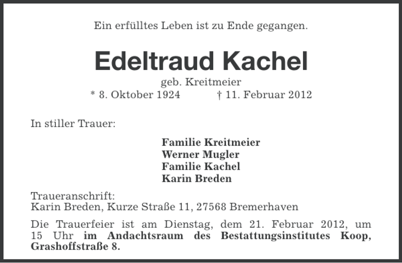 <p>Ein erfülltes Leben ist zu Ende gegangen.</p><p>Edeltraud Kachel<br />geb. Kreitmeier<br />* 8. Oktober 1924<br />† 11. Februar 2012<br />In stiller Trauer:<br />Familie Kreitmeier<br />Werner Mugler<br />Familie Kachel<br />Karin Breden<br />Traueranschrift:<br />Karin Breden, Kurze Straße 11, 27568 Bremerhaven<br />Die Trauerfeier ist am Dienstag, dem 21. Februar 2012, um<br />15 Uhr im Andachtsraum des Bestattungsinstitutes Koop,<br />Grashoffstraße 8.</p>